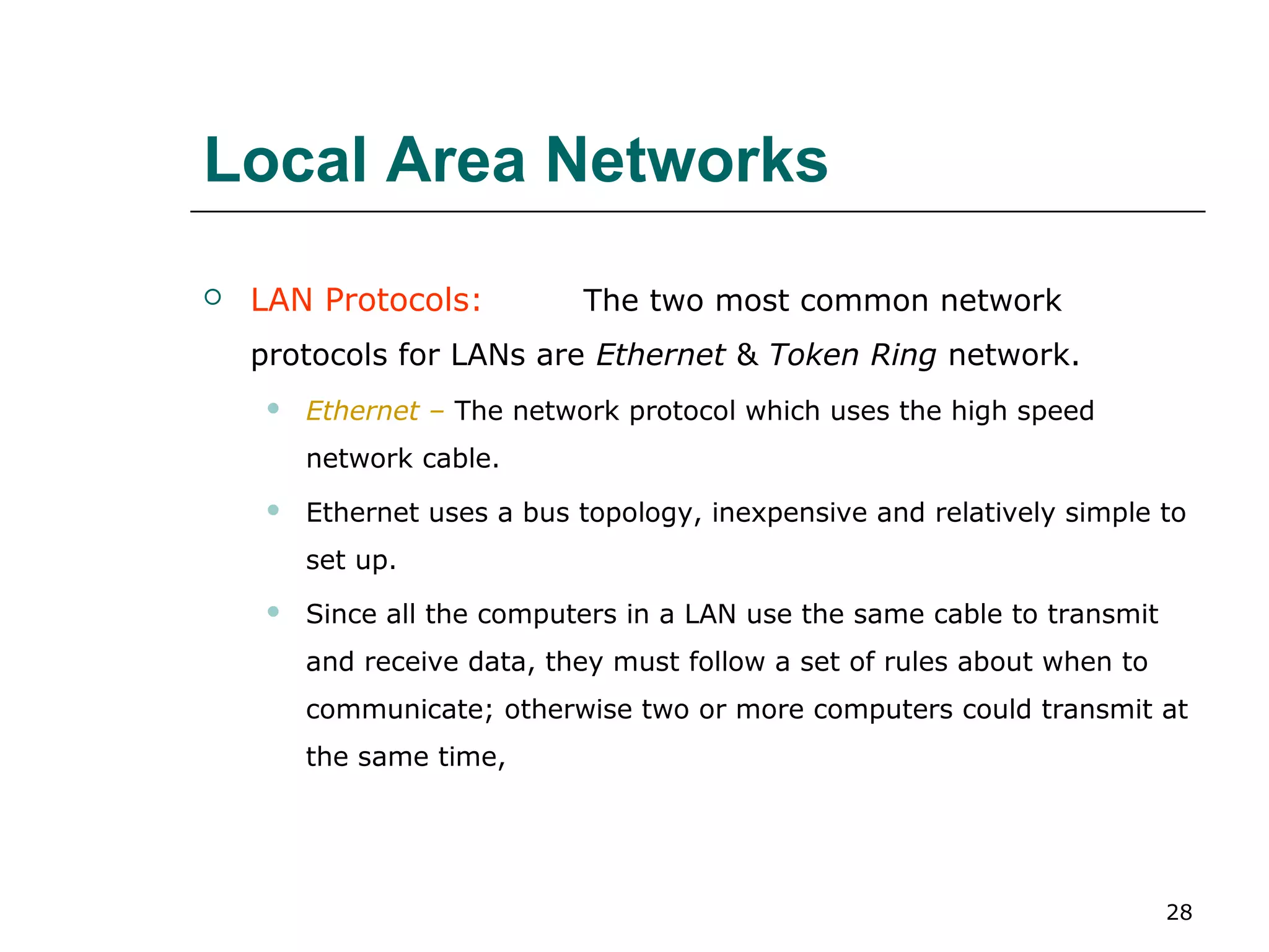 Local Area Networks
   LAN Protocols:           The two most common network
    protocols for LANs are Ethernet & Token Ring network.
        Ethernet – The network protocol which uses the high speed
         network cable.
        Ethernet uses a bus topology, inexpensive and relatively simple to
         set up.
        Since all the computers in a LAN use the same cable to transmit
         and receive data, they must follow a set of rules about when to
         communicate; otherwise two or more computers could transmit at
         the same time,




                                                                           28
 