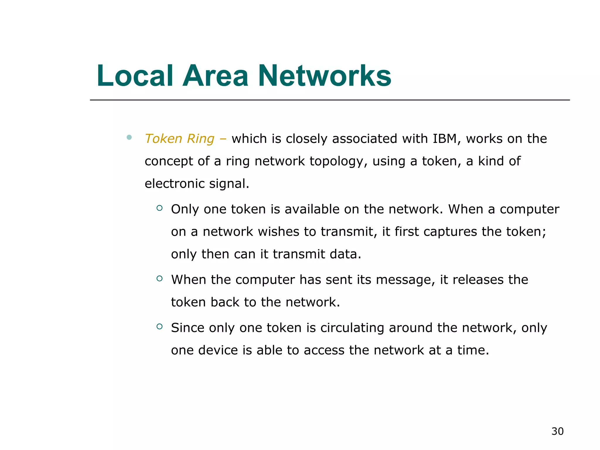 Local Area Networks
    Token Ring – which is closely associated with IBM, works on the
     concept of a ring network topology, using a token, a kind of
     electronic signal.
         Only one token is available on the network. When a computer
          on a network wishes to transmit, it first captures the token;
          only then can it transmit data.
         When the computer has sent its message, it releases the
          token back to the network.
         Since only one token is circulating around the network, only
          one device is able to access the network at a time.




                                                                          30
 