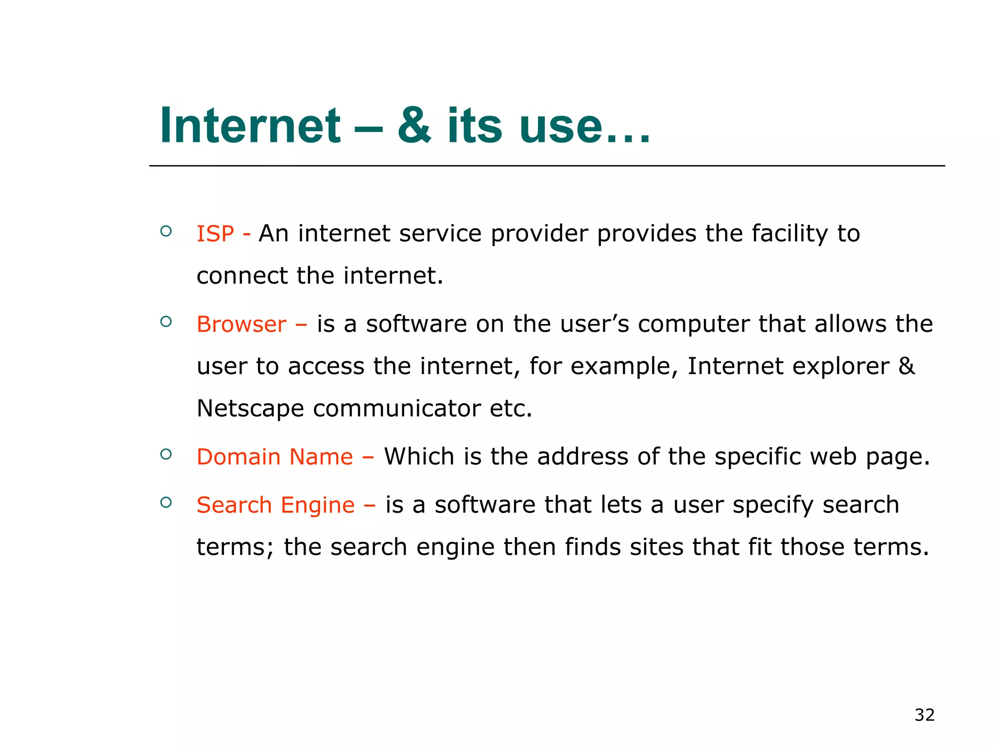 Internet – & its use…
   ISP - An internet service provider provides the facility to
    connect the internet.
   Browser – is a software on the user’s computer that allows the
    user to access the internet, for example, Internet explorer &
    Netscape communicator etc.
   Domain Name – Which is the address of the specific web page.
   Search Engine – is a software that lets a user specify search
    terms; the search engine then finds sites that fit those terms.




                                                                    32
 