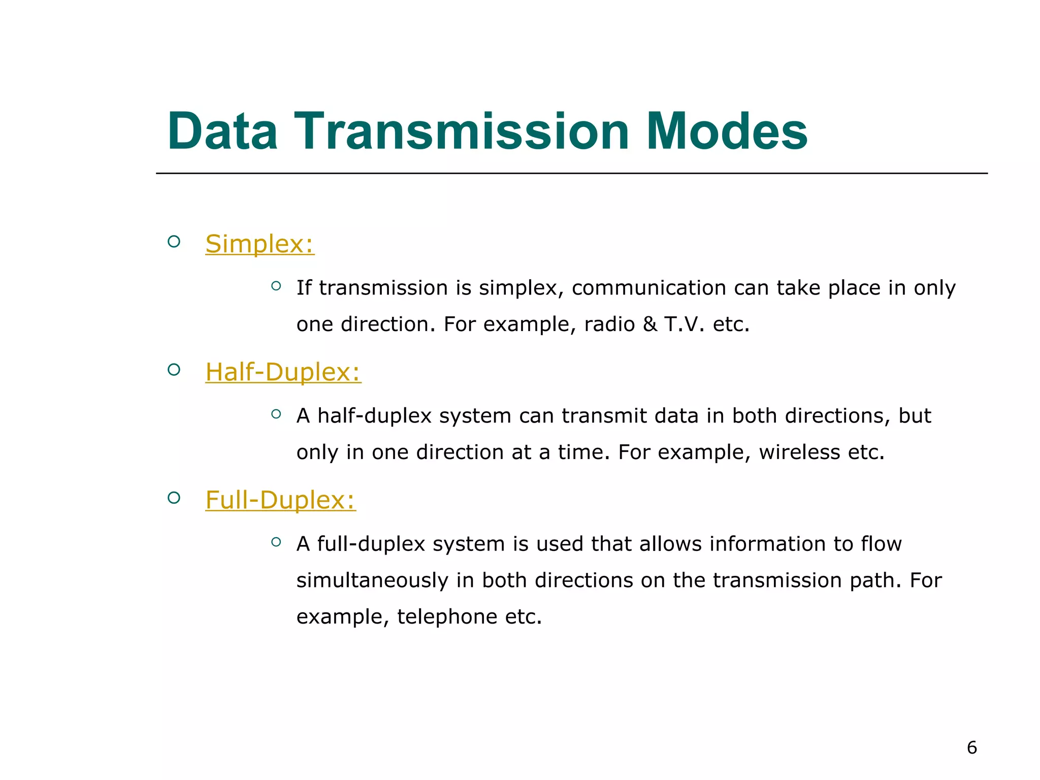 Data Transmission Modes
   Simplex:
            If transmission is simplex, communication can take place in only
             one direction. For example, radio & T.V. etc.

   Half-Duplex:
            A half-duplex system can transmit data in both directions, but
             only in one direction at a time. For example, wireless etc.

   Full-Duplex:
            A full-duplex system is used that allows information to flow
             simultaneously in both directions on the transmission path. For
             example, telephone etc.




                                                                                6
 