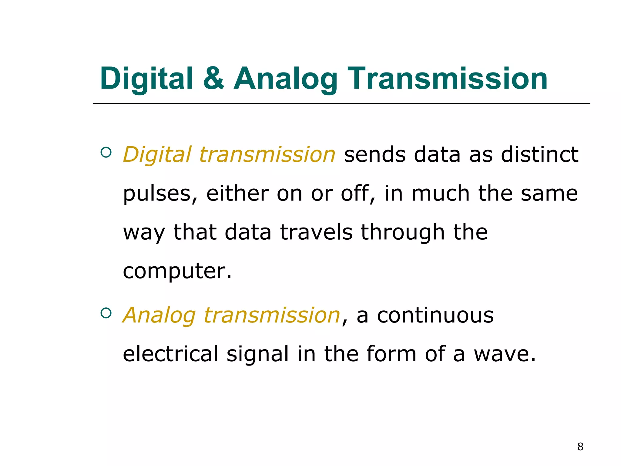 Digital & Analog Transmission

   Digital transmission sends data as distinct
    pulses, either on or off, in much the same
    way that data travels through the
    computer.
   Analog transmission, a continuous
    electrical signal in the form of a wave.



                                               8
 