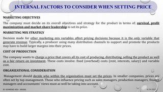 MARKETING OBJECTIVES
The company must decide on its overall objectives and strategy for the product in terms of; survival, profit
maximization and market share leadership to set its price.
MARKETING MIX STRATEGY
Decision made for other marketing mix variables affect pricing decisions because it is the only variable that
generate revenue. Typically, a producer using many distribution channels to support and promote the products
may have to build larger margins into their prices.
COST OF PRODUCTION
The company wants to charge a price that covers all its cost of producing, distributing, selling the product as well
as a fair return on investment. These costs involve: fixed (overhead) costs (rent, interests, salary) and variable
cost.
ORGANIZATIONAL CONSIDERATION
Management should decide who within the organization must set the prices. In smaller companies, prices are
often set by top management. Those who influence pricing such as sales managers, production managers, finance
managers and accountants’ views must as well be taking into account.
INTERNAL FACTORS TO CONSIDER WHEN SETTING PRICE
4/24/2021
BY ASHMOND ADU- ANSERE
 