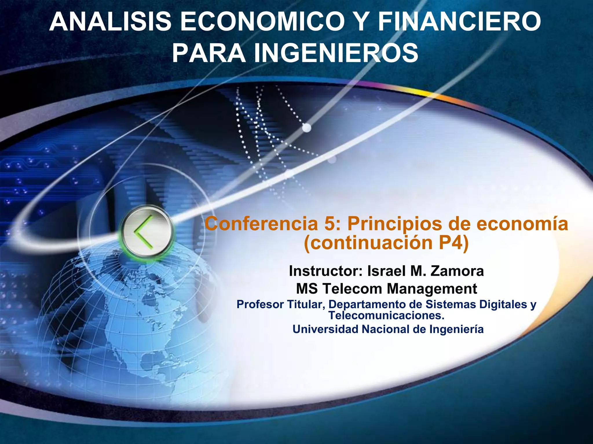 ANALISIS ECONOMICO Y FINANCIERO 
PARA INGENIEROS 
Conferencia 5: Principios de economía 
(continuación P4) 
Instructor: Israel M. Zamora 
MS Telecom Management 
Profesor Titular, Departamento de Sistemas Digitales y 
Telecomunicaciones. 
Universidad Nacional de Ingeniería 
 