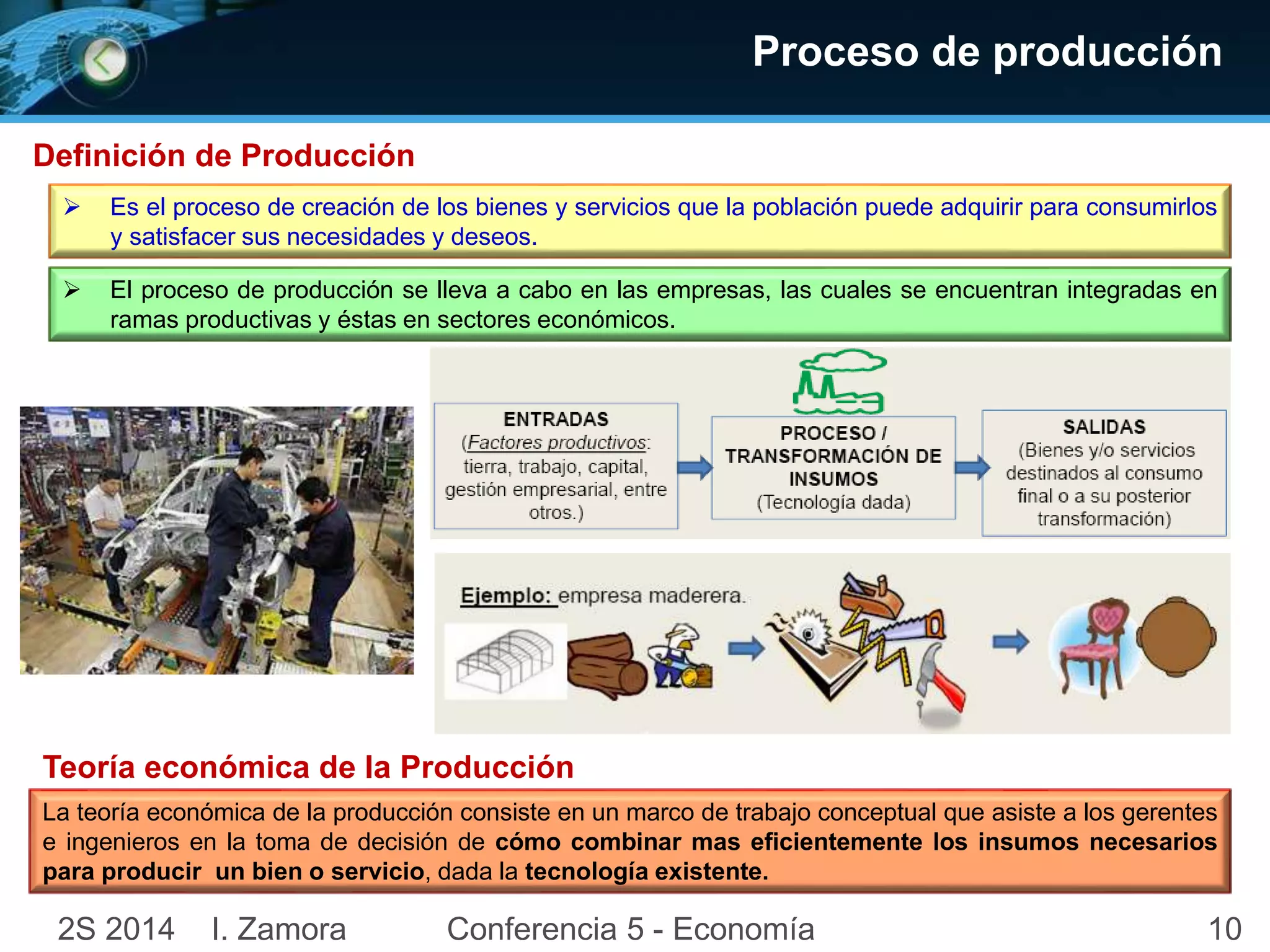 Proceso de producción 
Definición de Producción 
 Es el proceso de creación de los bienes y servicios que la población puede adquirir para consumirlos 
y satisfacer sus necesidades y deseos. 
 El proceso de producción se lleva a cabo en las empresas, las cuales se encuentran integradas en 
ramas productivas y éstas en sectores económicos. 
Teoría económica de la Producción 
La teoría económica de la producción consiste en un marco de trabajo conceptual que asiste a los gerentes 
e ingenieros en la toma de decisión de cómo combinar mas eficientemente los insumos necesarios 
para producir un bien o servicio, dada la tecnología existente. 
2S 2014 I. Zamora Conferencia 5 - Economía 10 
 