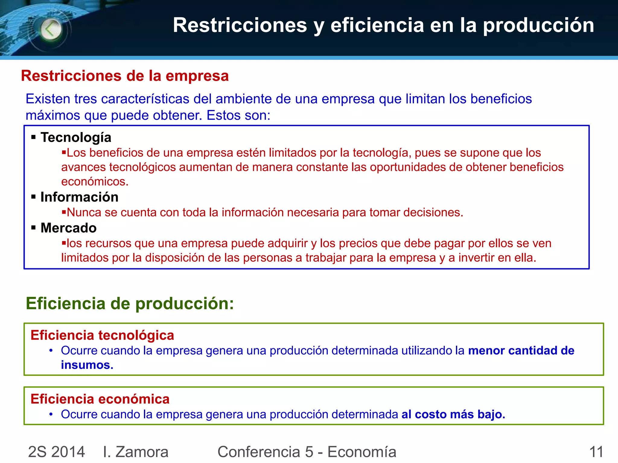 Restricciones y eficiencia en la producción 
Restricciones de la empresa 
Existen tres características del ambiente de una empresa que limitan los beneficios 
máximos que puede obtener. Estos son: 
 Tecnología 
Los beneficios de una empresa estén limitados por la tecnología, pues se supone que los 
avances tecnológicos aumentan de manera constante las oportunidades de obtener beneficios 
económicos. 
 Información 
Nunca se cuenta con toda la información necesaria para tomar decisiones. 
 Mercado 
los recursos que una empresa puede adquirir y los precios que debe pagar por ellos se ven 
limitados por la disposición de las personas a trabajar para la empresa y a invertir en ella. 
Eficiencia de producción: 
Eficiencia tecnológica 
• Ocurre cuando la empresa genera una producción determinada utilizando la menor cantidad de 
insumos. 
Eficiencia económica 
• Ocurre cuando la empresa genera una producción determinada al costo más bajo. 
2S 2014 I. Zamora Conferencia 5 - Economía 11 
 