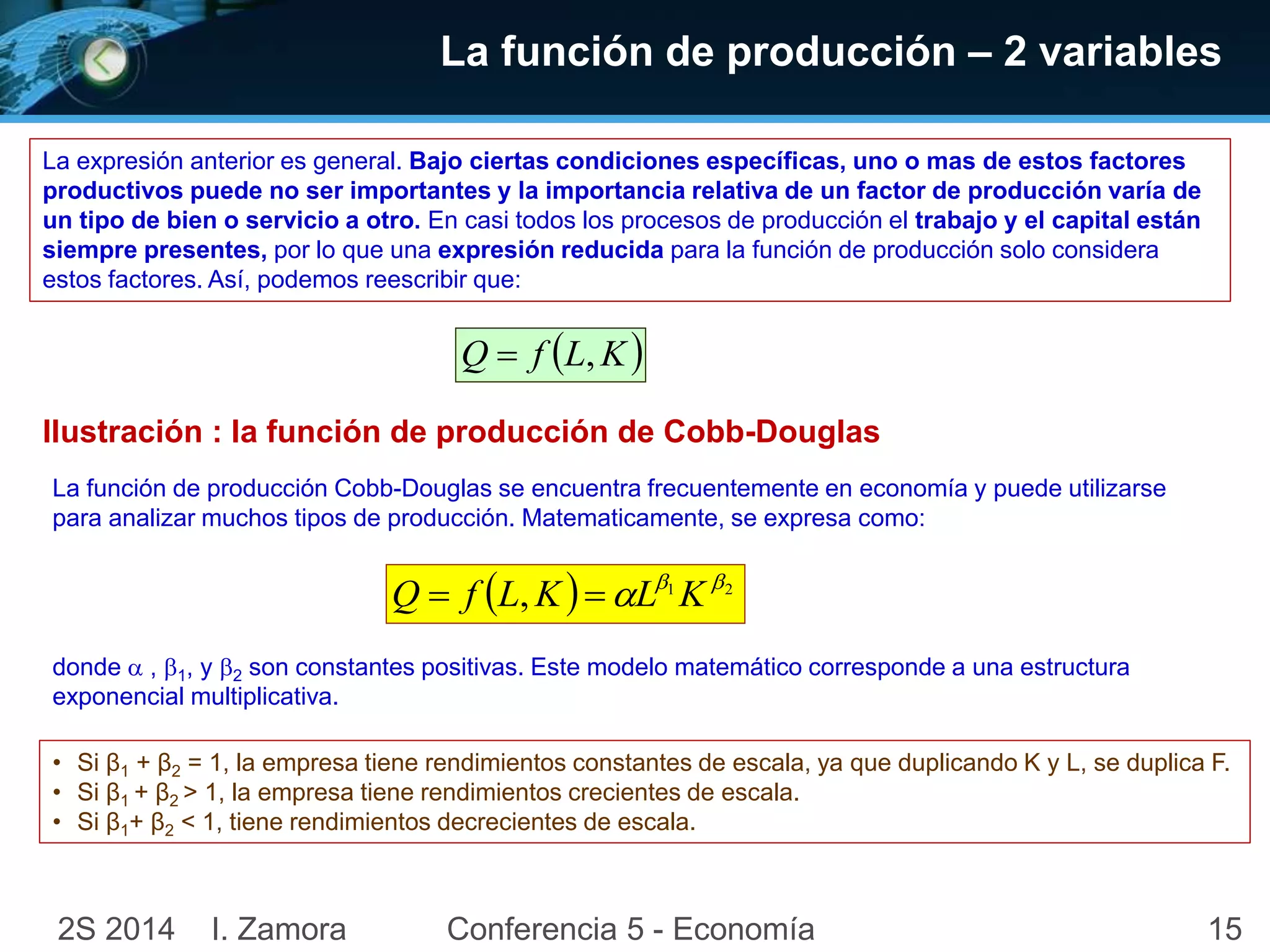 La función de producción – 2 variables 
La expresión anterior es general. Bajo ciertas condiciones específicas, uno o mas de estos factores 
productivos puede no ser importantes y la importancia relativa de un factor de producción varía de 
un tipo de bien o servicio a otro. En casi todos los procesos de producción el trabajo y el capital están 
siempre presentes, por lo que una expresión reducida para la función de producción solo considera 
estos factores. Así, podemos reescribir que: 
Q  f L,K 
IIustración : la función de producción de Cobb-Douglas 
La función de producción Cobb-Douglas se encuentra frecuentemente en economía y puede utilizarse 
para analizar muchos tipos de producción. Matematicamente, se expresa como: 
 ,  1 2   Q  f L K L K 
donde  , 1, y 2 son constantes positivas. Este modelo matemático corresponde a una estructura 
exponencial multiplicativa. 
• Si β1 + β2 = 1, la empresa tiene rendimientos constantes de escala, ya que duplicando K y L, se duplica F. 
• Si β1 + β2 > 1, la empresa tiene rendimientos crecientes de escala. 
• Si β1+ β2 < 1, tiene rendimientos decrecientes de escala. 
2S 2014 I. Zamora Conferencia 5 - Economía 15 
 