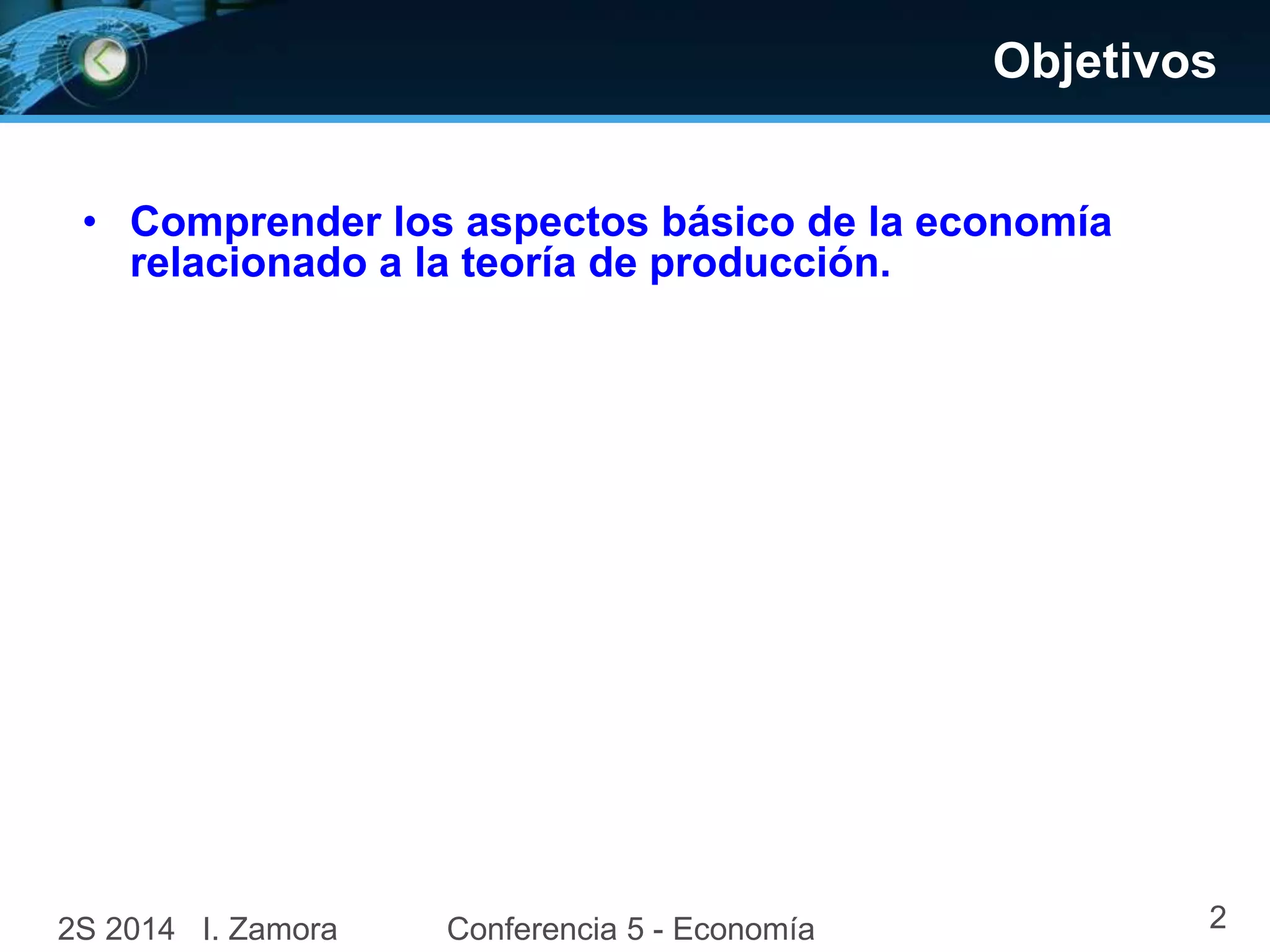 Objetivos 
• Comprender los aspectos básico de la economía 
relacionado a la teoría de producción. 
2S 2014 I. Zamora Conferencia 5 - Economía 2 
 