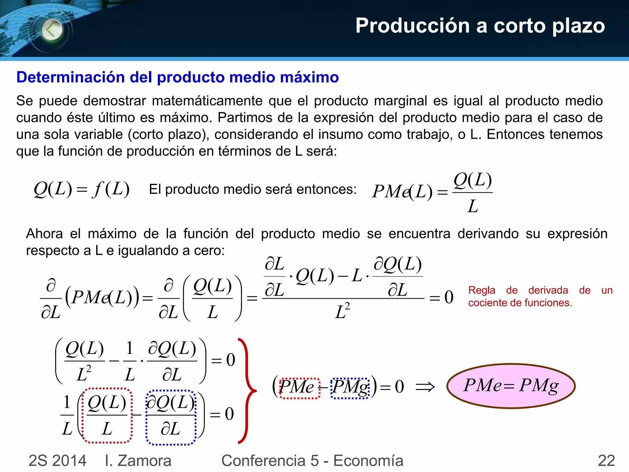 Producción a corto plazo 
Determinación del producto medio máximo 
Se puede demostrar matemáticamente que el producto marginal es igual al producto medio 
cuando éste último es máximo. Partimos de la expresión del producto medio para el caso de 
una sola variable (corto plazo), considerando el insumo como trabajo, o L. Entonces tenemos 
que la función de producción en términos de L será: 
Q(L)  f (L) 
El producto medio será entonces: 
Q L 
( ) 
L 
PMe L 
( )  
Ahora el máximo de la función del producto medio se encuentra derivando su expresión 
respecto a L e igualando a cero: 
Q L 
( ) 
Q L L 
 ( ) 
  
Q L 
( ) 
 
L 
 
 
 
 
L 
L 
( )  
  
2    
 0 
 
 
 
L 
 
 
 
L 
 
L 
L 
PMe L 
Regla de derivada de un 
cociente de funciones. 
0 
Q L 
Q L 
 
( ) 1 ( ) 
 
 2  
 
 
 
L 
 
 
  
L L 
0 
Q L 
Q L 
1 ( ) ( ) 
 
  
 
 
L 
 
 
 
L 
L 
PMe  PMg   0  PMe PMg 
2S 2014 I. Zamora Conferencia 5 - Economía 22 
 