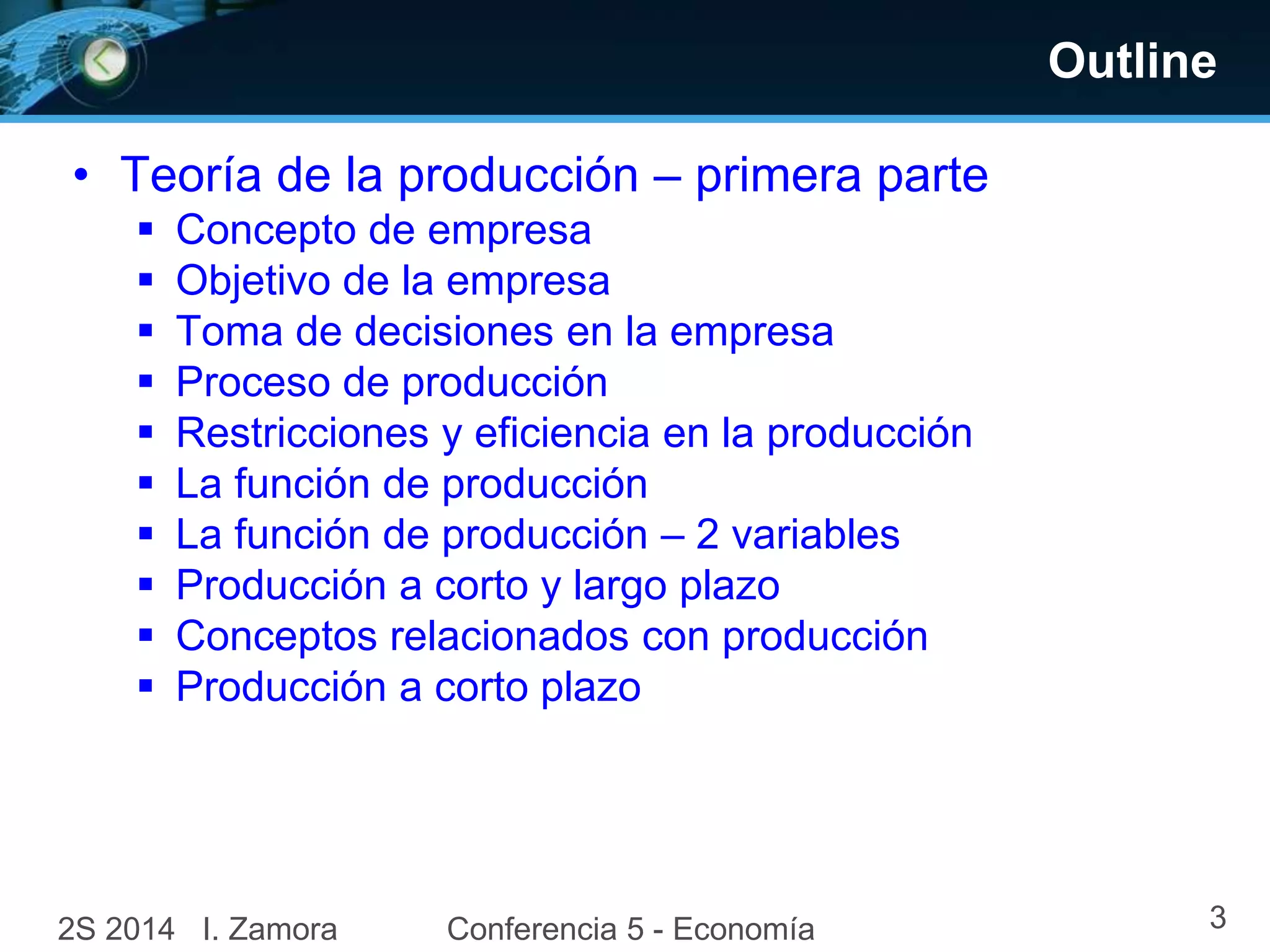 Outline 
• Teoría de la producción – primera parte 
 Concepto de empresa 
 Objetivo de la empresa 
 Toma de decisiones en la empresa 
 Proceso de producción 
 Restricciones y eficiencia en la producción 
 La función de producción 
 La función de producción – 2 variables 
 Producción a corto y largo plazo 
 Conceptos relacionados con producción 
 Producción a corto plazo 
2S 2014 I. Zamora Conferencia 5 - Economía 3 
 