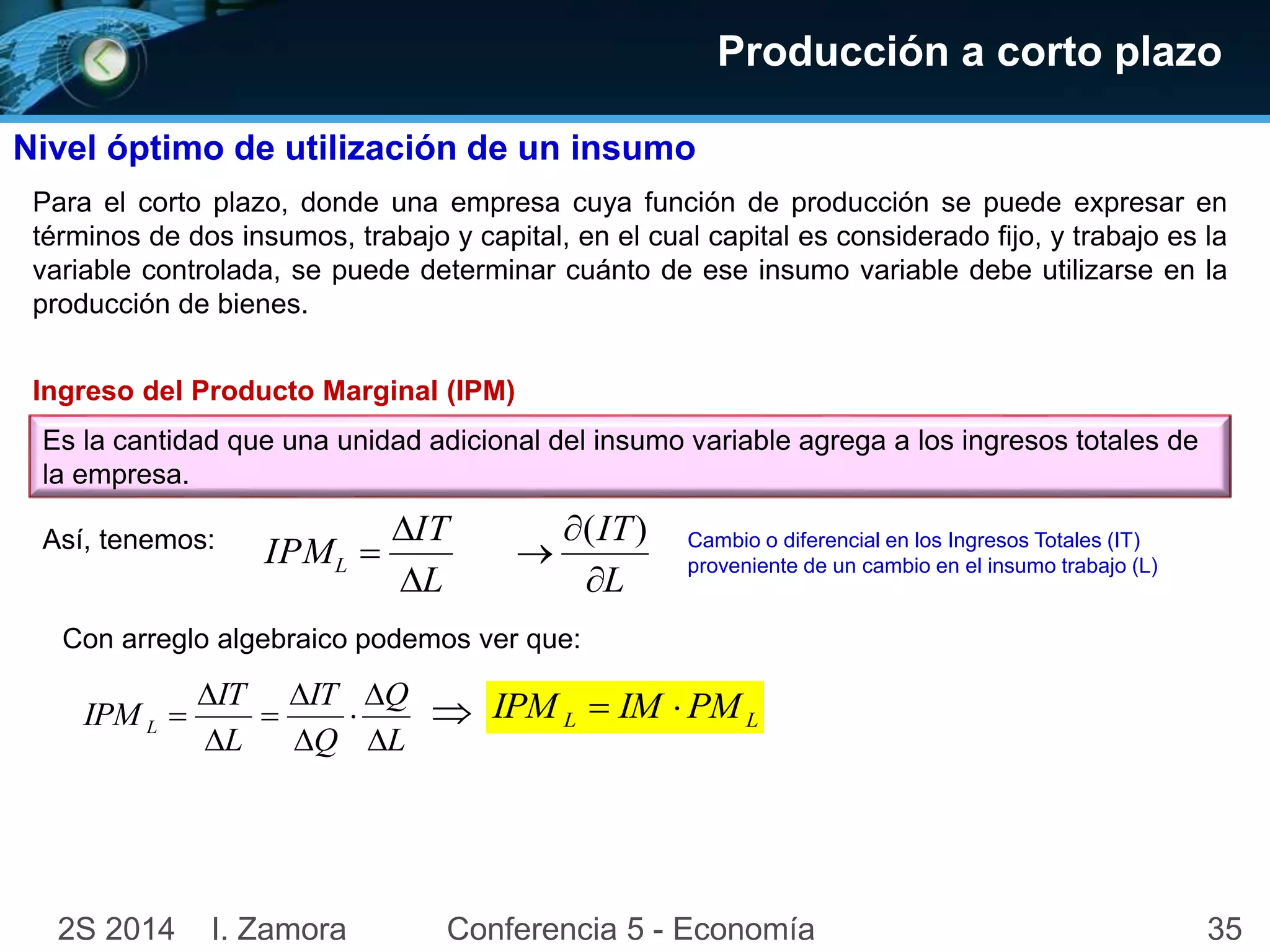 Producción a corto plazo 
Nivel óptimo de utilización de un insumo 
Para el corto plazo, donde una empresa cuya función de producción se puede expresar en 
términos de dos insumos, trabajo y capital, en el cual capital es considerado fijo, y trabajo es la 
variable controlada, se puede determinar cuánto de ese insumo variable debe utilizarse en la 
producción de bienes. 
Ingreso del Producto Marginal (IPM) 
Es la cantidad que una unidad adicional del insumo variable agrega a los ingresos totales de 
la empresa. 
Así, tenemos: 
IT 
 
 
 
( ) 
IPML  
L 
IT 
L 
 
 
Con arreglo algebraico podemos ver que: 
Q 
 
 
 
 
 
 
IPML  
L 
IT 
Q 
IT 
L 
 
 
Cambio o diferencial en los Ingresos Totales (IT) 
proveniente de un cambio en el insumo trabajo (L) 
L L IPM  IM PM 
2S 2014 I. Zamora Conferencia 5 - Economía 35 
 