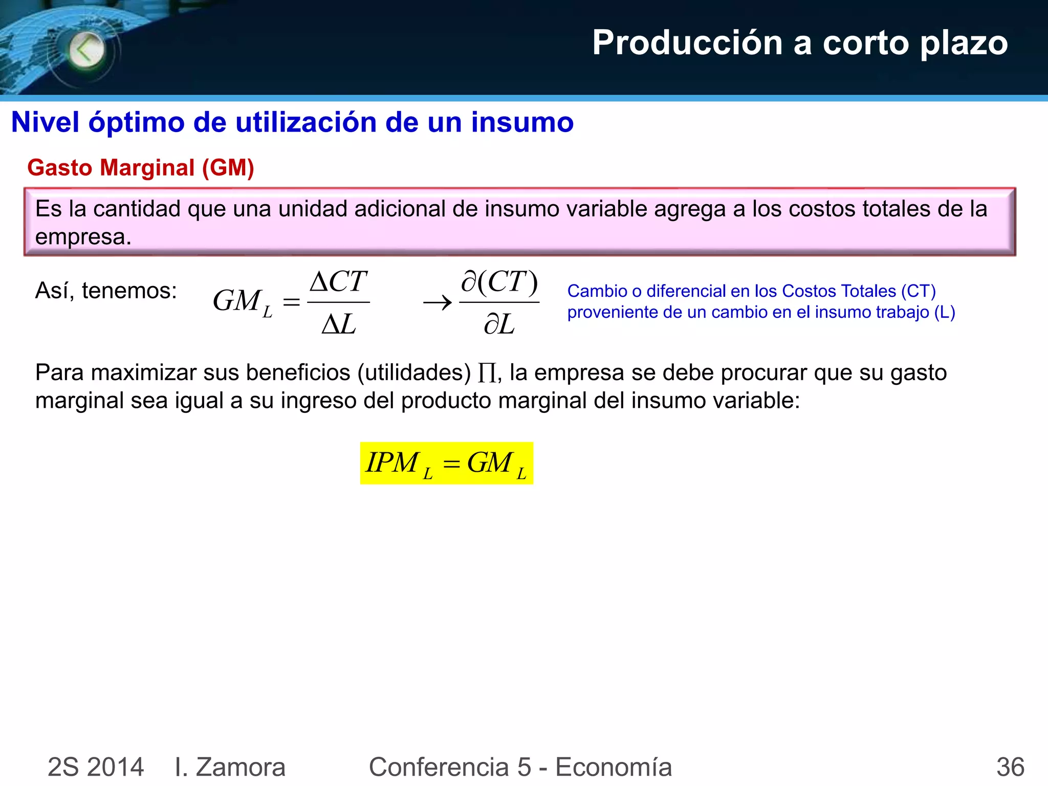 Producción a corto plazo 
Nivel óptimo de utilización de un insumo 
Gasto Marginal (GM) 
Es la cantidad que una unidad adicional de insumo variable agrega a los costos totales de la 
empresa. 
Así, tenemos: 
CT 
 
 
 
( ) 
GML  
L 
CT 
L 
 
 
Cambio o diferencial en los Costos Totales (CT) 
proveniente de un cambio en el insumo trabajo (L) 
Para maximizar sus beneficios (utilidades) , la empresa se debe procurar que su gasto 
marginal sea igual a su ingreso del producto marginal del insumo variable: 
L L IPM  GM 
2S 2014 I. Zamora Conferencia 5 - Economía 36 
 