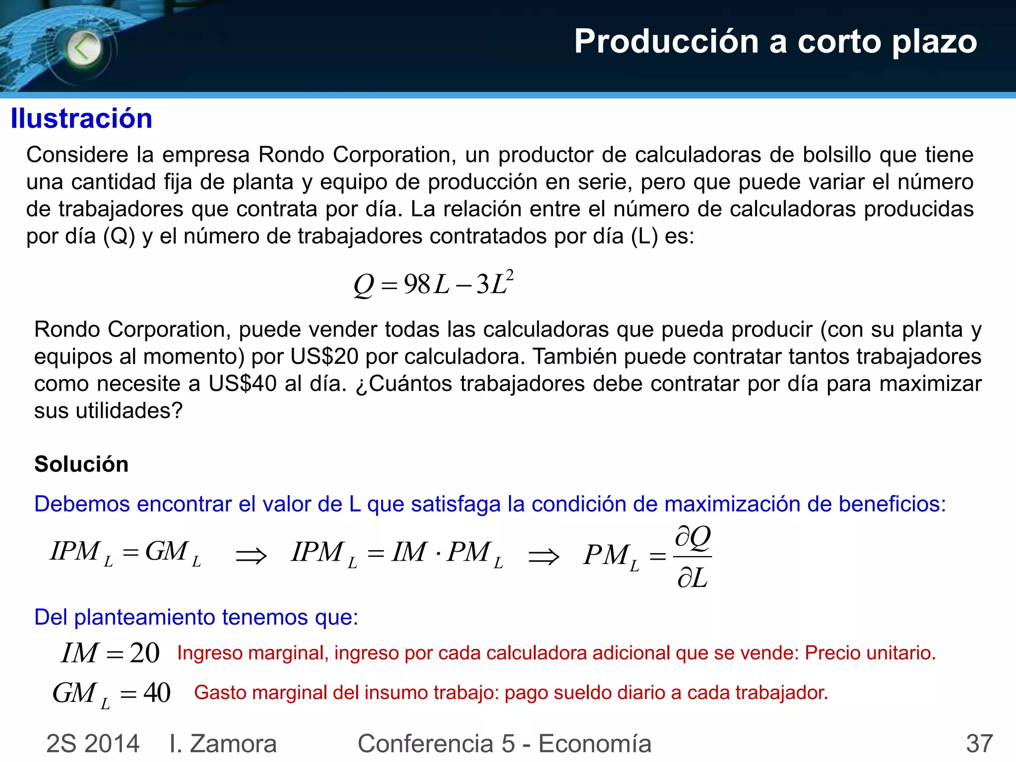 Producción a corto plazo 
Ilustración 
Considere la empresa Rondo Corporation, un productor de calculadoras de bolsillo que tiene 
una cantidad fija de planta y equipo de producción en serie, pero que puede variar el número 
de trabajadores que contrata por día. La relación entre el número de calculadoras producidas 
por día (Q) y el número de trabajadores contratados por día (L) es: 
Rondo Corporation, puede vender todas las calculadoras que pueda producir (con su planta y 
equipos al momento) por US$20 por calculadora. También puede contratar tantos trabajadores 
como necesite a US$40 al día. ¿Cuántos trabajadores debe contratar por día para maximizar 
sus utilidades? 
Solución 
2 Q  98L  3L 
Debemos encontrar el valor de L que satisfaga la condición de maximización de beneficios: 
L L IPM  GM 
 L L PM IM IPM    
Q 
 
 
PML  
L 
Del planteamiento tenemos que: 
IM  20 
 40 L GM 
Ingreso marginal, ingreso por cada calculadora adicional que se vende: Precio unitario. 
Gasto marginal del insumo trabajo: pago sueldo diario a cada trabajador. 
2S 2014 I. Zamora Conferencia 5 - Economía 37 
 
