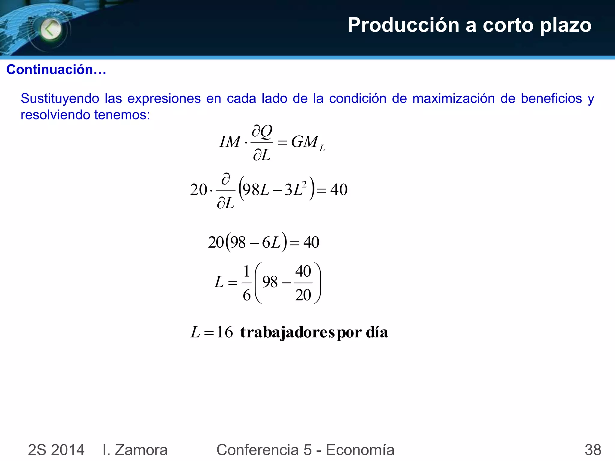 Producción a corto plazo 
Continuación… 
Sustituyendo las expresiones en cada lado de la condición de maximización de beneficios y 
resolviendo tenemos: 
L GM 
Q 
 
 
IM  
L 
 
 
 L L 
20 98 3  40 2   
L 
 
2098  6L  40 
 
 
 
 
1 
  
 
 
40 
20 
98 
6 
L 
L 16 trabajadores por día 
2S 2014 I. Zamora Conferencia 5 - Economía 38 
 