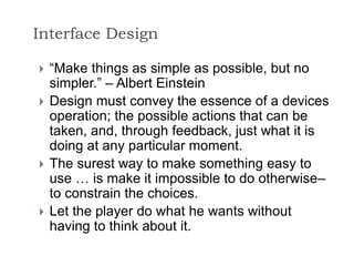 Interface Design
 “Make things as simple as possible, but no
simpler.” – Albert Einstein
 Design must convey the essence of a devices
operation; the possible actions that can be
taken, and, through feedback, just what it is
doing at any particular moment.
 The surest way to make something easy to
use … is make it impossible to do otherwise–
to constrain the choices.
 Let the player do what he wants without
having to think about it.
 