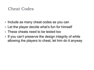 Cheat Codes
 Include as many cheat codes as you can
 Let the player decide what’s fun for himself
 These cheats need to be tested too
 If you can’t preserve the design integrity of while
allowing the players to cheat, let him do it anyway
 