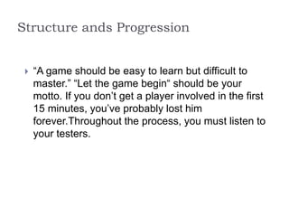 Structure ands Progression
 “A game should be easy to learn but difficult to
master.” “Let the game begin“ should be your
motto. If you don’t get a player involved in the first
15 minutes, you’ve probably lost him
forever.Throughout the process, you must listen to
your testers.
 