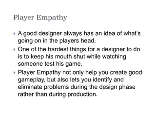 Player Empathy
 A good designer always has an idea of what’s
going on in the players head.
 One of the hardest things for a designer to do
is to keep his mouth shut while watching
someone test his game.
 Player Empathy not only help you create good
gameplay, but also lets you identify and
eliminate problems during the design phase
rather than during production.
 