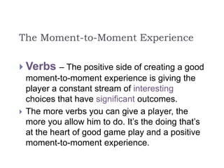 The Moment-to-Moment Experience
 Verbs – The positive side of creating a good
moment-to-moment experience is giving the
player a constant stream of interesting
choices that have significant outcomes.
 The more verbs you can give a player, the
more you allow him to do. It’s the doing that’s
at the heart of good game play and a positive
moment-to-moment experience.
 