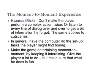 The Moment-to-Moment Experience
 Hazards (Risk) – Don’t make the player
perform a complex action twice. Or listen to
every line of dialog over and over to get a bit
of information he forgot. The same applies to
cutscenes.
 In general, have the computer do the set-up
tasks the player might find boring.
 Make the game entertaining moment-to-
moment, by keeping it interesting. Give the
player a lot to do – but make sure that what
he does is fun.
 