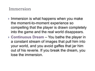 Immersion
 Immersion is what happens when you make
the moment-to-moment experience so
compelling that the player is drawn completely
into the game and the real world disappears.
 Continuous Dream – You bathe the player in
a constant stream of images that pull him into
your world, and you avoid gaffes that jar him
out of his reverie. If you break the dream, you
lose the immersion.
 