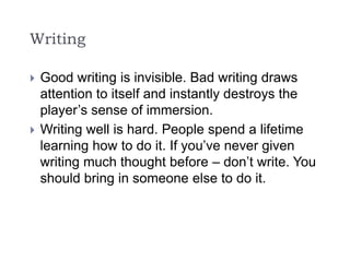 Writing
 Good writing is invisible. Bad writing draws
attention to itself and instantly destroys the
player’s sense of immersion.
 Writing well is hard. People spend a lifetime
learning how to do it. If you’ve never given
writing much thought before – don’t write. You
should bring in someone else to do it.
 