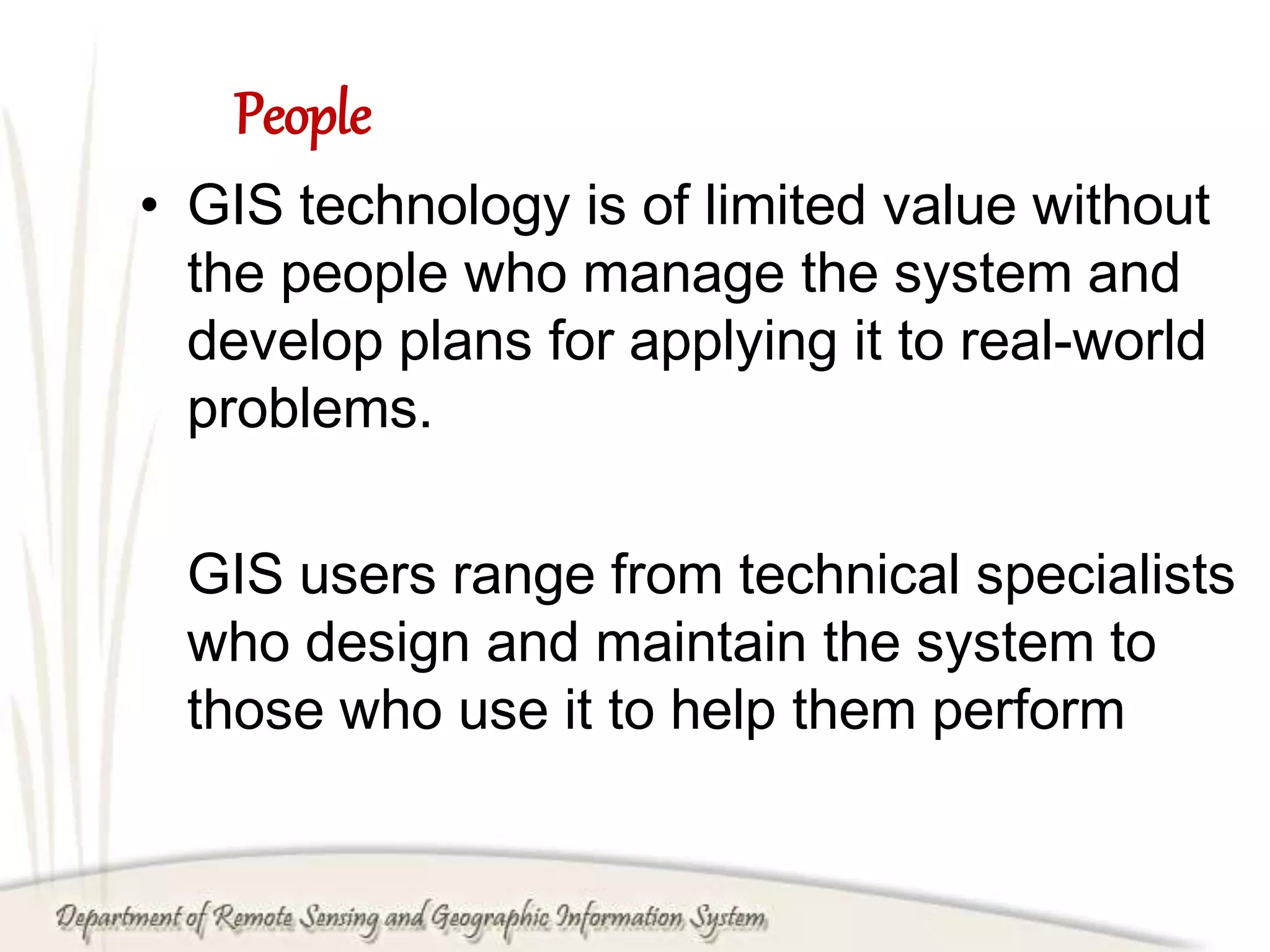 People
• GIS technology is of limited value without
the people who manage the system and
develop plans for applying it to real-world
problems.
GIS users range from technical specialists
who design and maintain the system to
those who use it to help them perform
 
