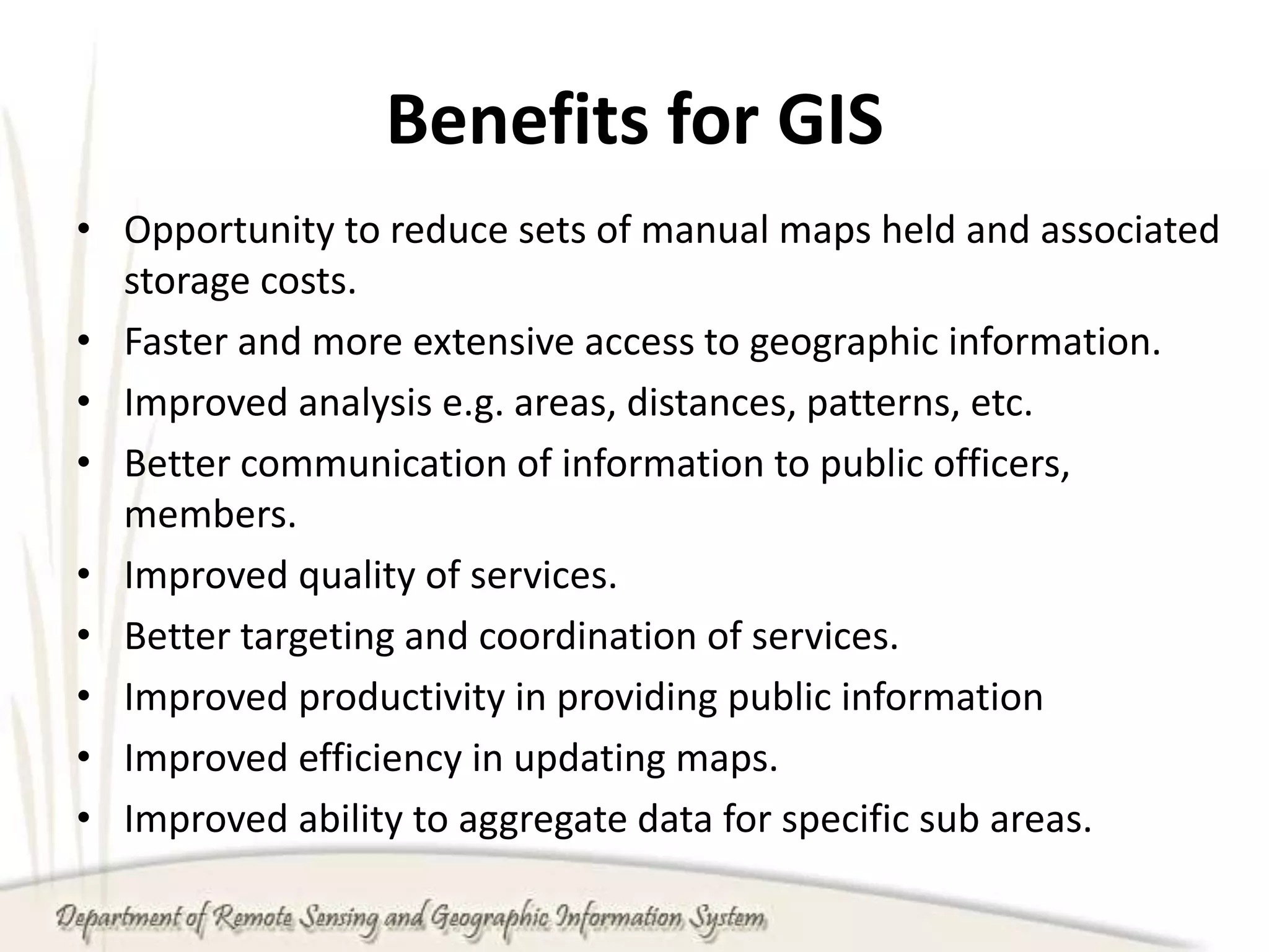 Benefits for GIS
• Opportunity to reduce sets of manual maps held and associated
storage costs.
• Faster and more extensive access to geographic information.
• Improved analysis e.g. areas, distances, patterns, etc.
• Better communication of information to public officers,
members.
• Improved quality of services.
• Better targeting and coordination of services.
• Improved productivity in providing public information
• Improved efficiency in updating maps.
• Improved ability to aggregate data for specific sub areas.
 