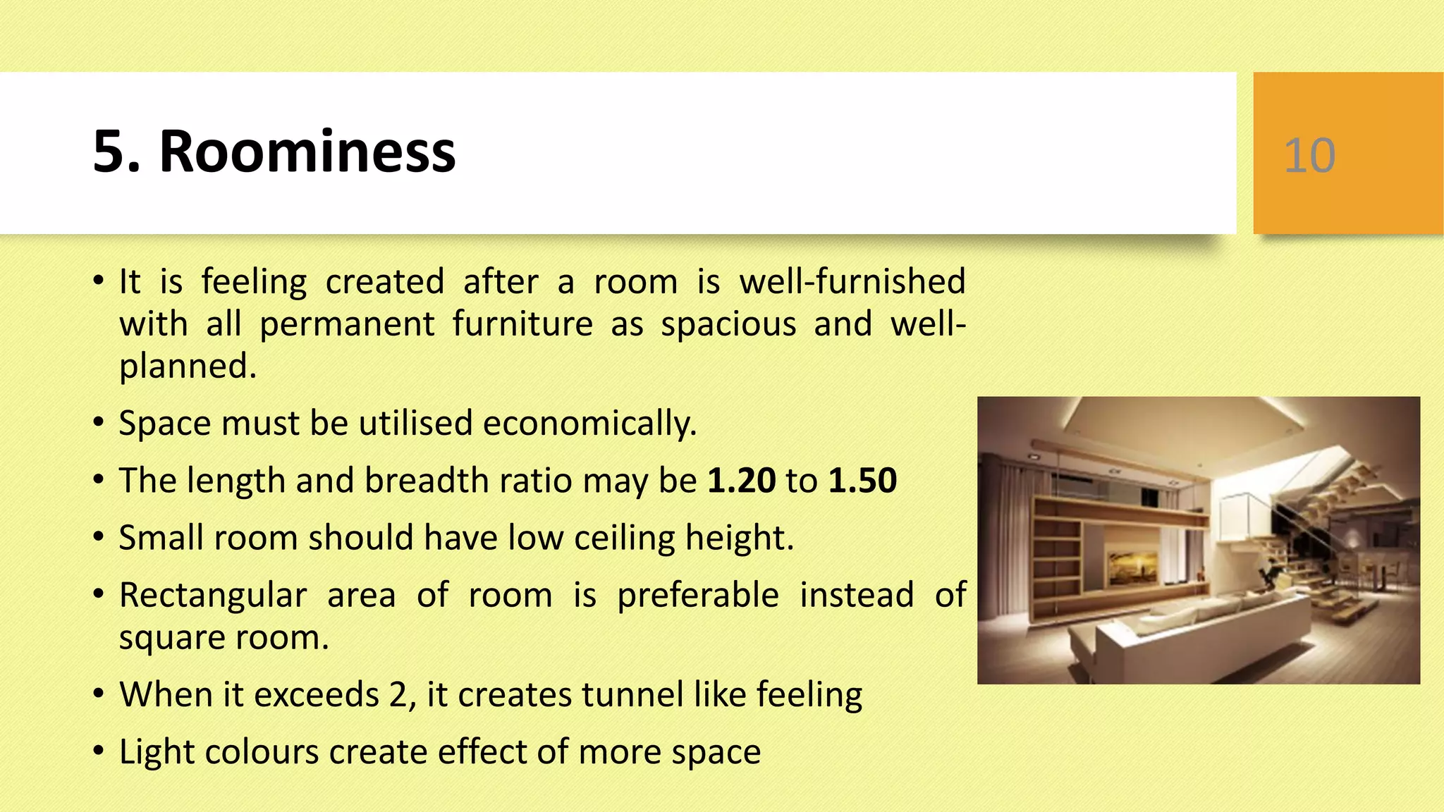 5. Roominess
• It is feeling created after a room is well-furnished
with all permanent furniture as spacious and well-
planned.
• Space must be utilised economically.
• The length and breadth ratio may be 1.20 to 1.50
• Small room should have low ceiling height.
• Rectangular area of room is preferable instead of
square room.
• When it exceeds 2, it creates tunnel like feeling
• Light colours create effect of more space
10
 