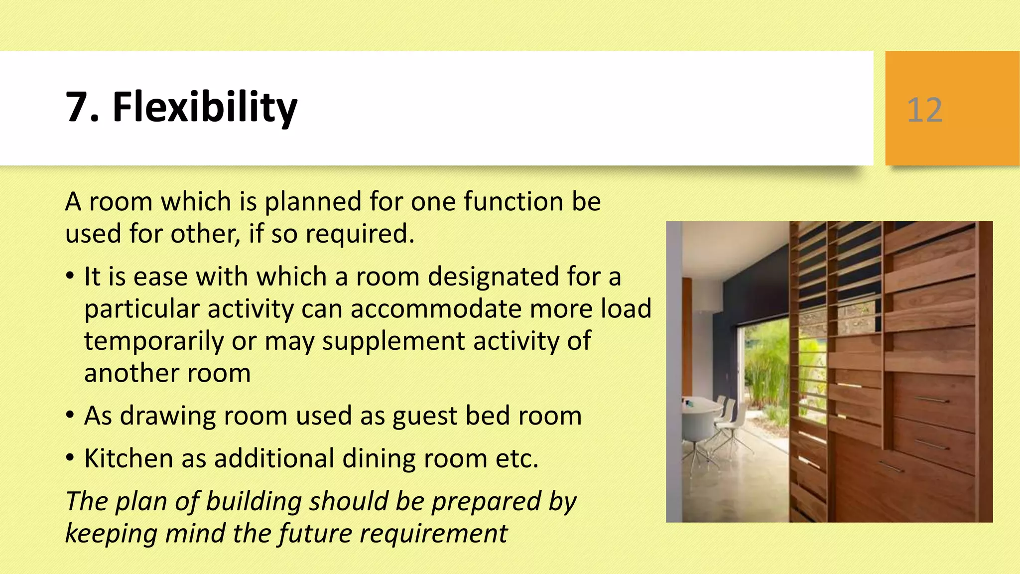 7. Flexibility
A room which is planned for one function be
used for other, if so required.
• It is ease with which a room designated for a
particular activity can accommodate more load
temporarily or may supplement activity of
another room
• As drawing room used as guest bed room
• Kitchen as additional dining room etc.
The plan of building should be prepared by
keeping mind the future requirement
12
 