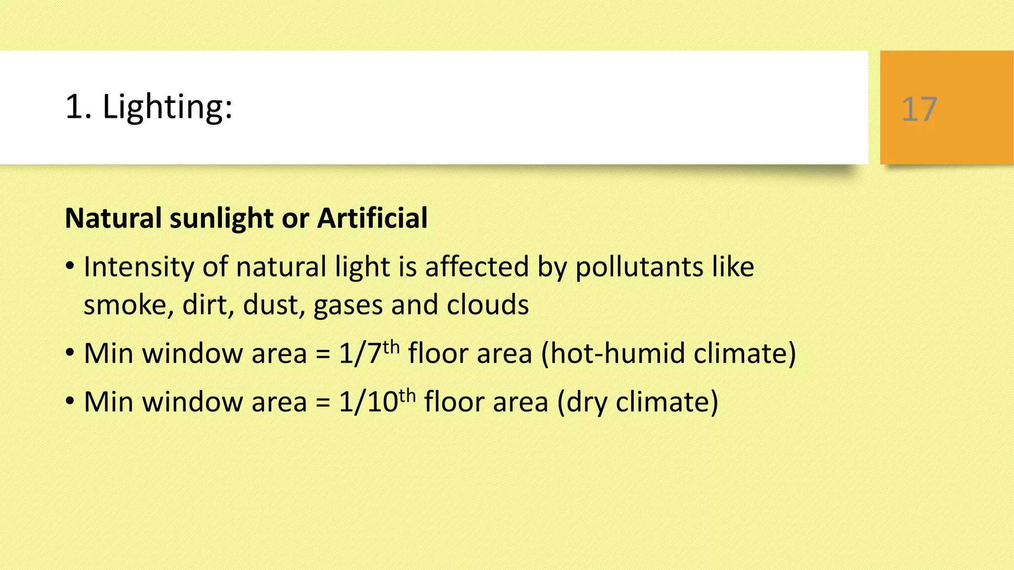 1. Lighting:
Natural sunlight or Artificial
• Intensity of natural light is affected by pollutants like
smoke, dirt, dust, gases and clouds
• Min window area = 1/7th floor area (hot-humid climate)
• Min window area = 1/10th floor area (dry climate)
17
 