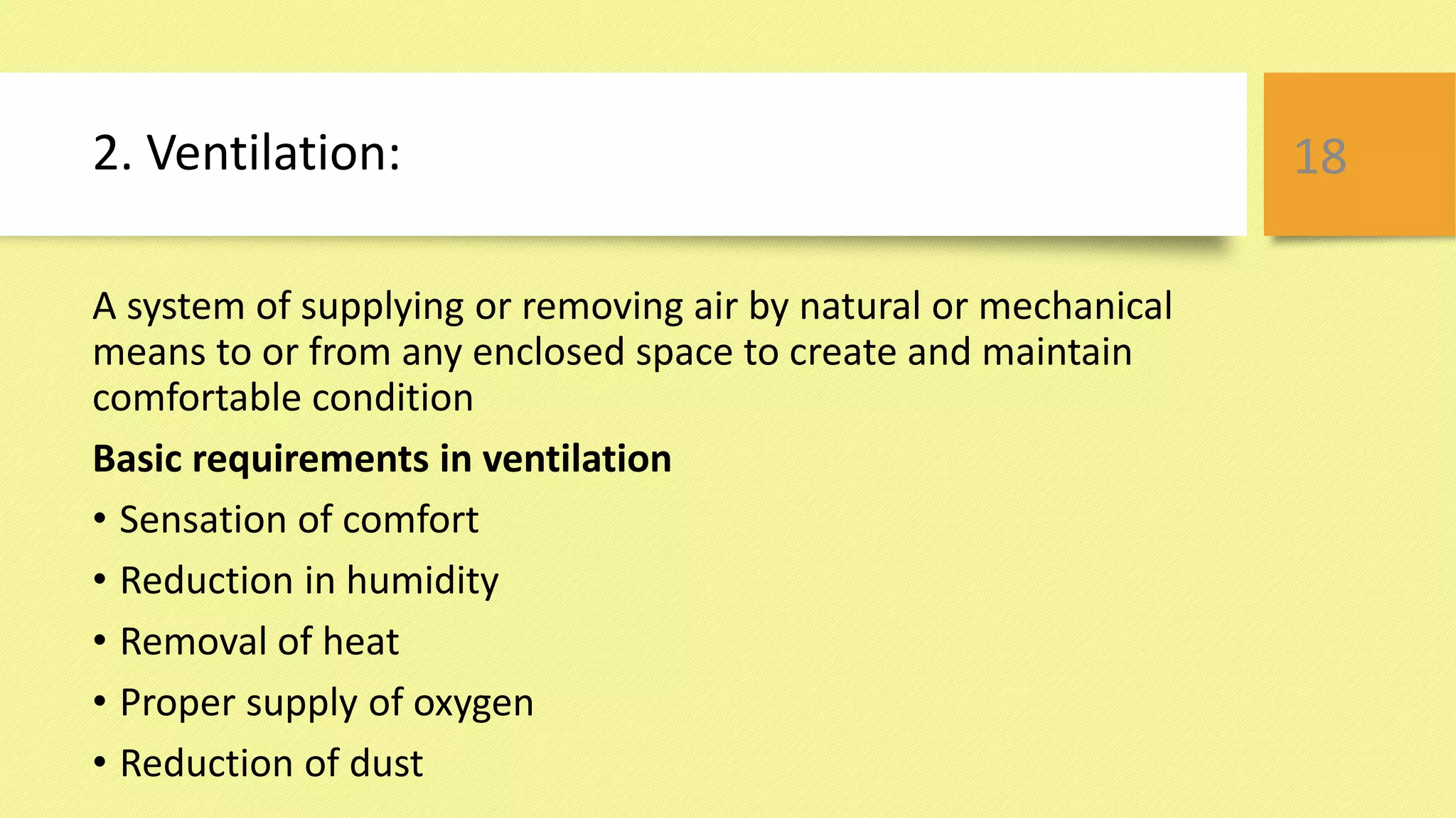 2. Ventilation:
A system of supplying or removing air by natural or mechanical
means to or from any enclosed space to create and maintain
comfortable condition
Basic requirements in ventilation
• Sensation of comfort
• Reduction in humidity
• Removal of heat
• Proper supply of oxygen
• Reduction of dust
18
 