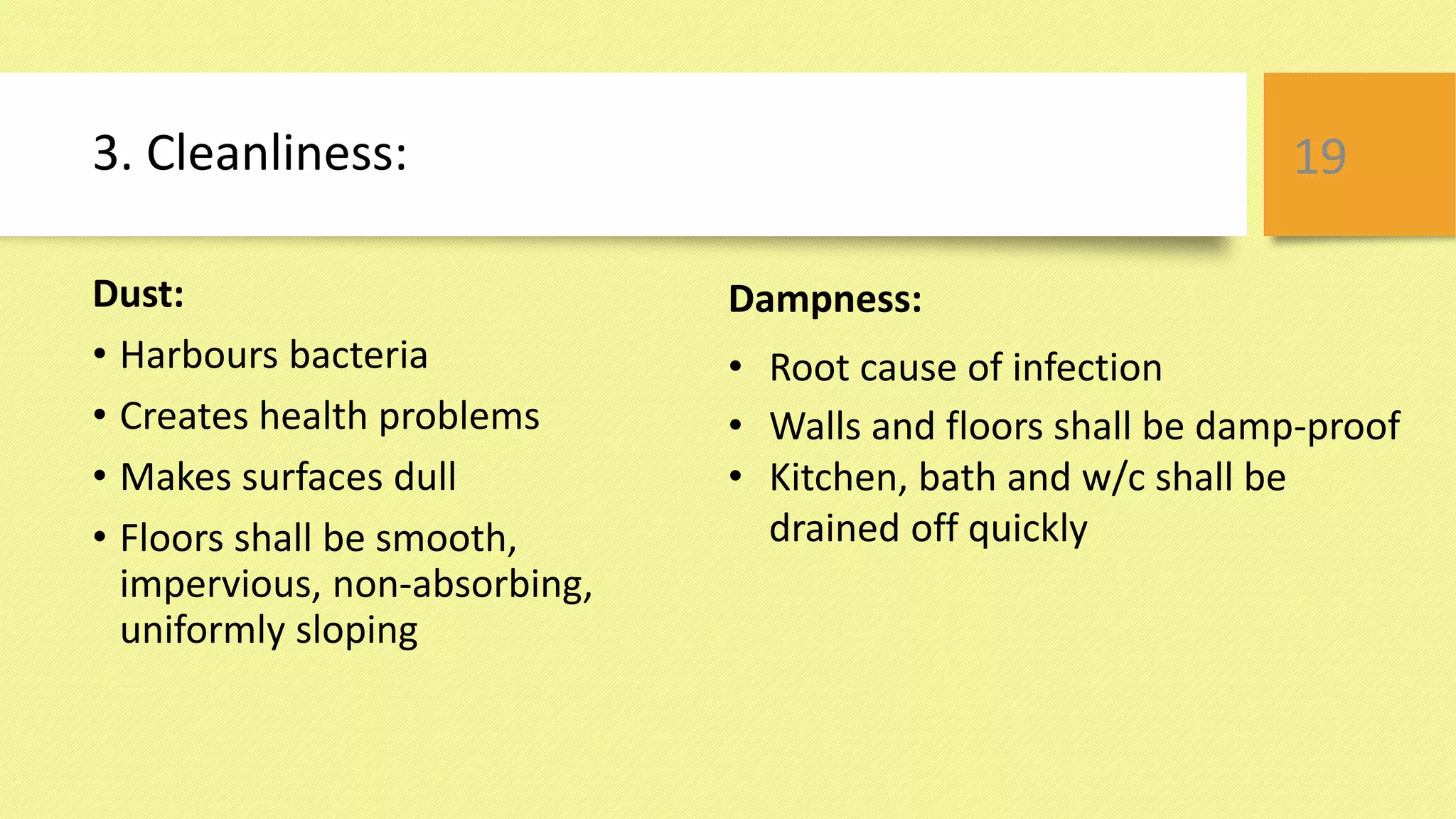 3. Cleanliness:
Dust:
• Harbours bacteria
• Creates health problems
• Makes surfaces dull
• Floors shall be smooth,
impervious, non-absorbing,
uniformly sloping
19
Dampness:
• Root cause of infection
• Walls and floors shall be damp-proof
• Kitchen, bath and w/c shall be
drained off quickly
 