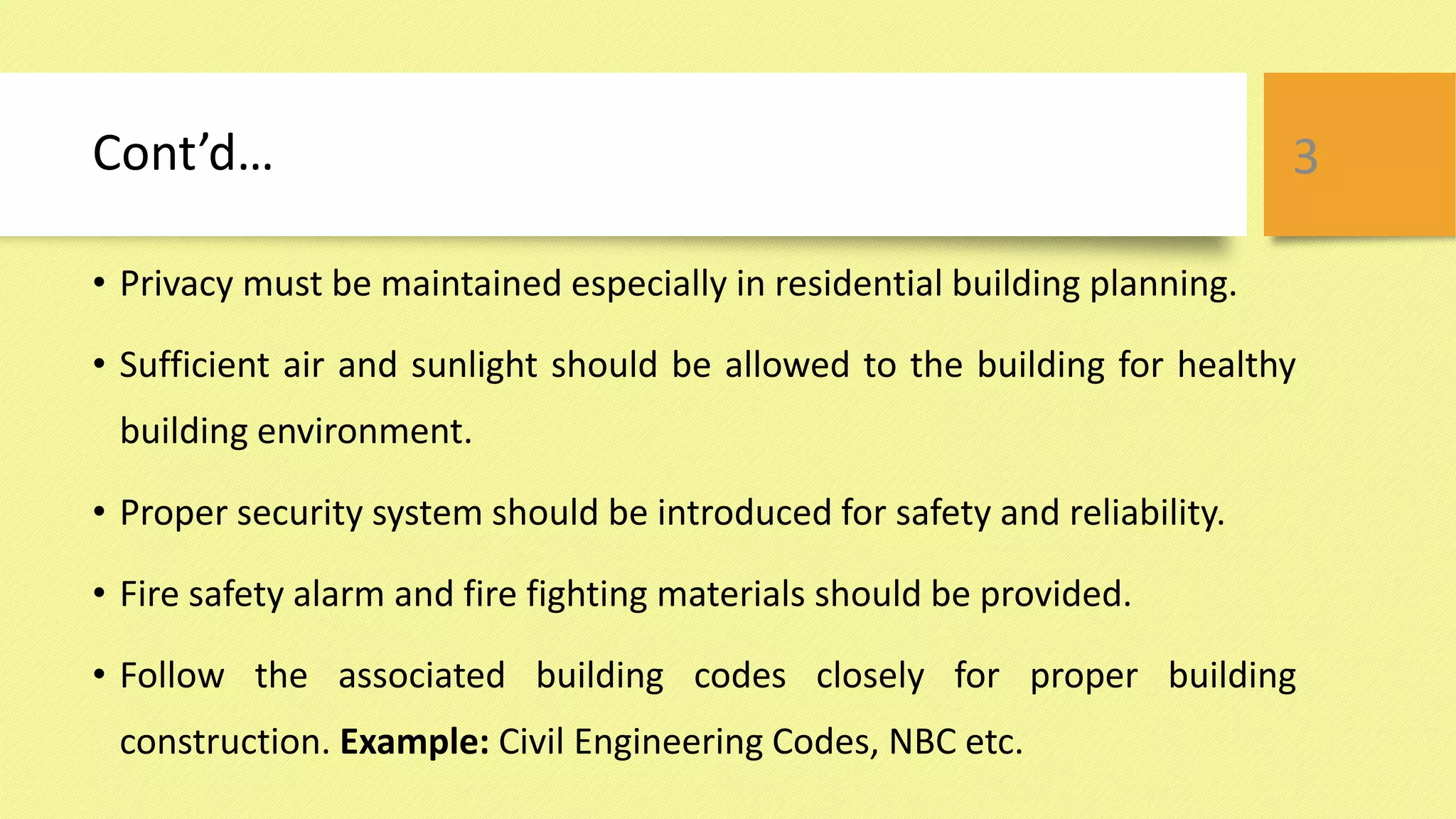 Cont’d…
• Privacy must be maintained especially in residential building planning.
• Sufficient air and sunlight should be allowed to the building for healthy
building environment.
• Proper security system should be introduced for safety and reliability.
• Fire safety alarm and fire fighting materials should be provided.
• Follow the associated building codes closely for proper building
construction. Example: Civil Engineering Codes, NBC etc.
3
 