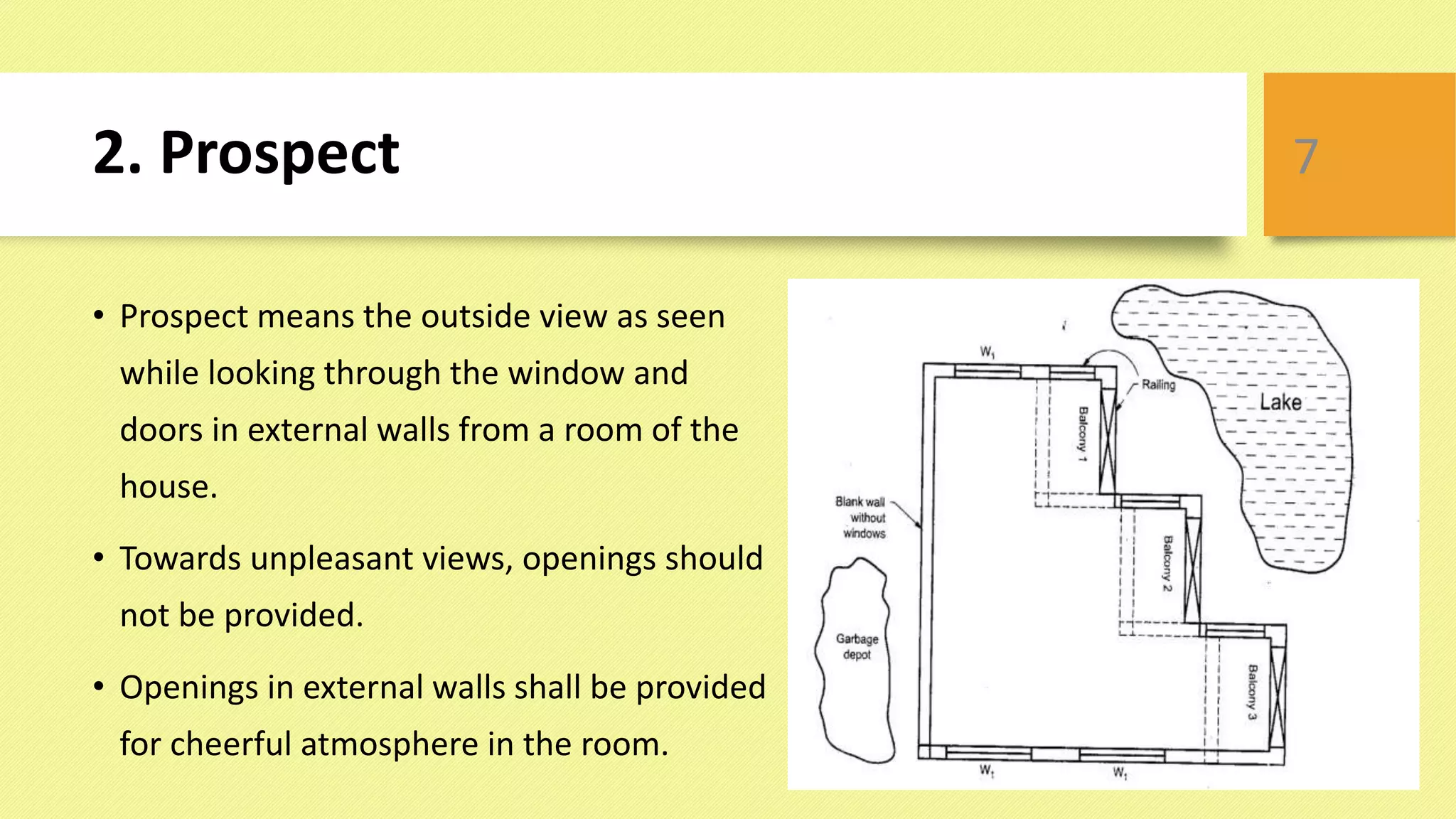 2. Prospect
• Prospect means the outside view as seen
while looking through the window and
doors in external walls from a room of the
house.
• Towards unpleasant views, openings should
not be provided.
• Openings in external walls shall be provided
for cheerful atmosphere in the room.
7
 