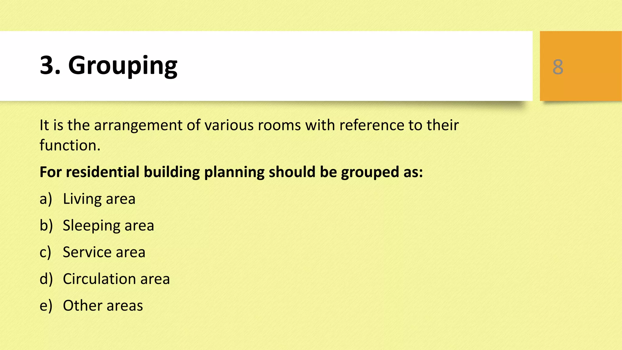 3. Grouping
It is the arrangement of various rooms with reference to their
function.
For residential building planning should be grouped as:
a) Living area
b) Sleeping area
c) Service area
d) Circulation area
e) Other areas
8
 