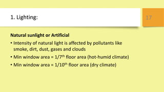 1. Lighting:
Natural sunlight or Artificial
• Intensity of natural light is affected by pollutants like
smoke, dirt, dust, gases and clouds
• Min window area = 1/7th floor area (hot-humid climate)
• Min window area = 1/10th floor area (dry climate)
17
 