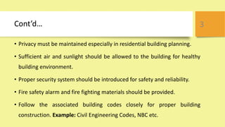 Cont’d…
• Privacy must be maintained especially in residential building planning.
• Sufficient air and sunlight should be allowed to the building for healthy
building environment.
• Proper security system should be introduced for safety and reliability.
• Fire safety alarm and fire fighting materials should be provided.
• Follow the associated building codes closely for proper building
construction. Example: Civil Engineering Codes, NBC etc.
3
 