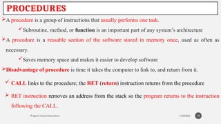11/23/2024
Program Control Instructions
PROCEDURES
A procedure is a group of instructions that usually performs one task.
Subroutine, method, or function is an important part of any system’s architecture
A procedure is a reusable section of the software stored in memory once, used as often as
necessary.
Saves memory space and makes it easier to develop software
Disadvantage of procedure is time it takes the computer to link to, and return from it.
19
 CALL links to the procedure; the RET (return) instruction returns from the procedure
 RET instruction removes an address from the stack so the program returns to the instruction
following the CALL.
 