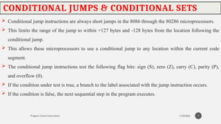 11/23/2024
Program Control Instructions
CONDITIONAL JUMPS & CONDITIONAL SETS
 Conditional jump instructions are always short jumps in the 8086 through the 80286 microprocessors.
 This limits the range of the jump to within +127 bytes and -128 bytes from the location following the
conditional jump.
 This allows these microprocessors to use a conditional jump to any location within the current code
segment.
 The conditional jump instructions test the following flag bits: sign (S), zero (Z), carry (C), parity (P),
and overflow (0).
 If the condition under test is true, a branch to the label associated with the jump instruction occurs.
 If the condition is false, the next sequential step in the program executes.
7
 