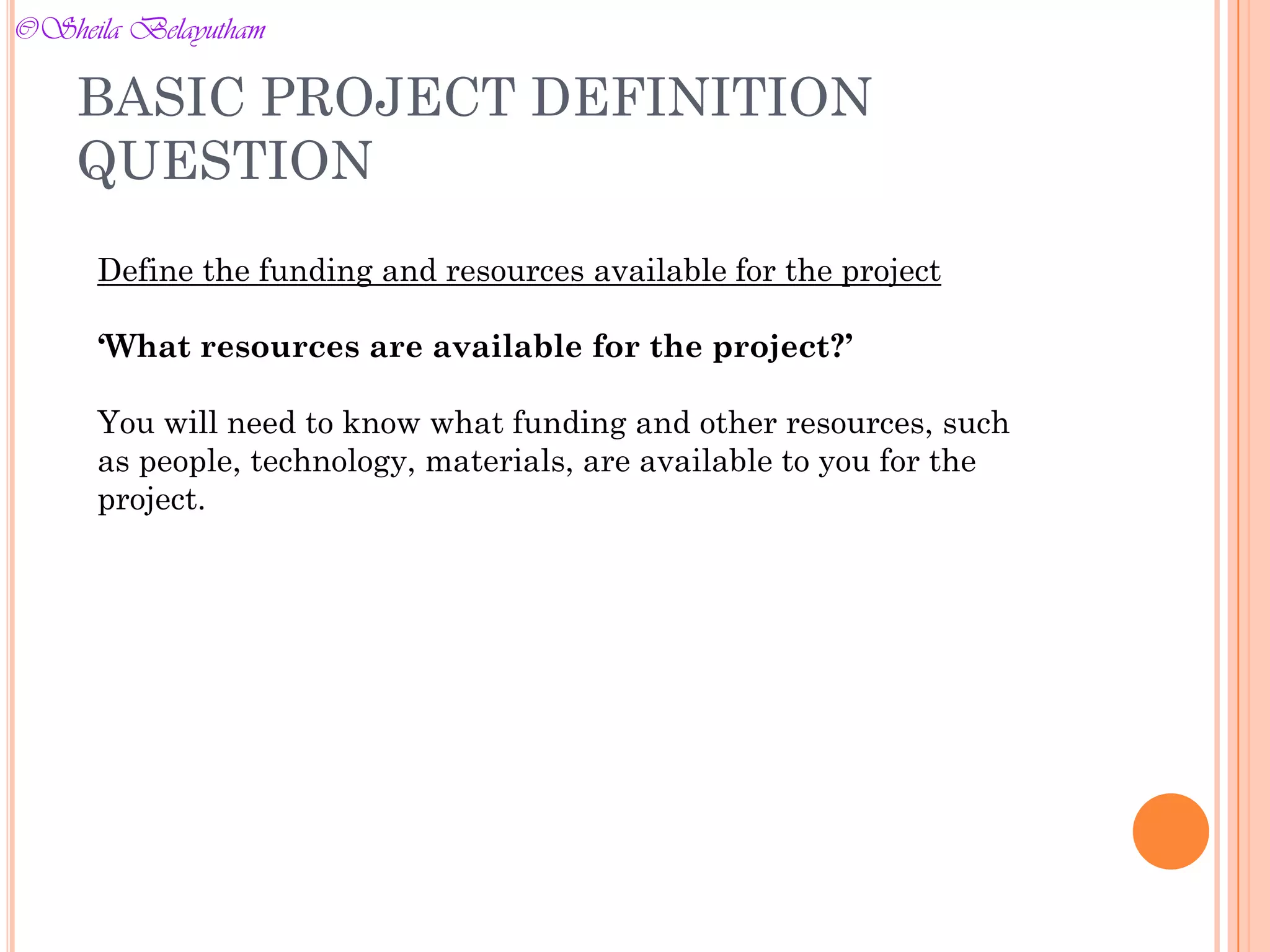 Define the funding and resources available for the project
‘What resources are available for the project?’
You will need to know what funding and other resources, such
as people, technology, materials, are available to you for the
project.
BASIC PROJECT DEFINITION
QUESTION
©Sheila Belayutham
©Sheila Belayutham
 
