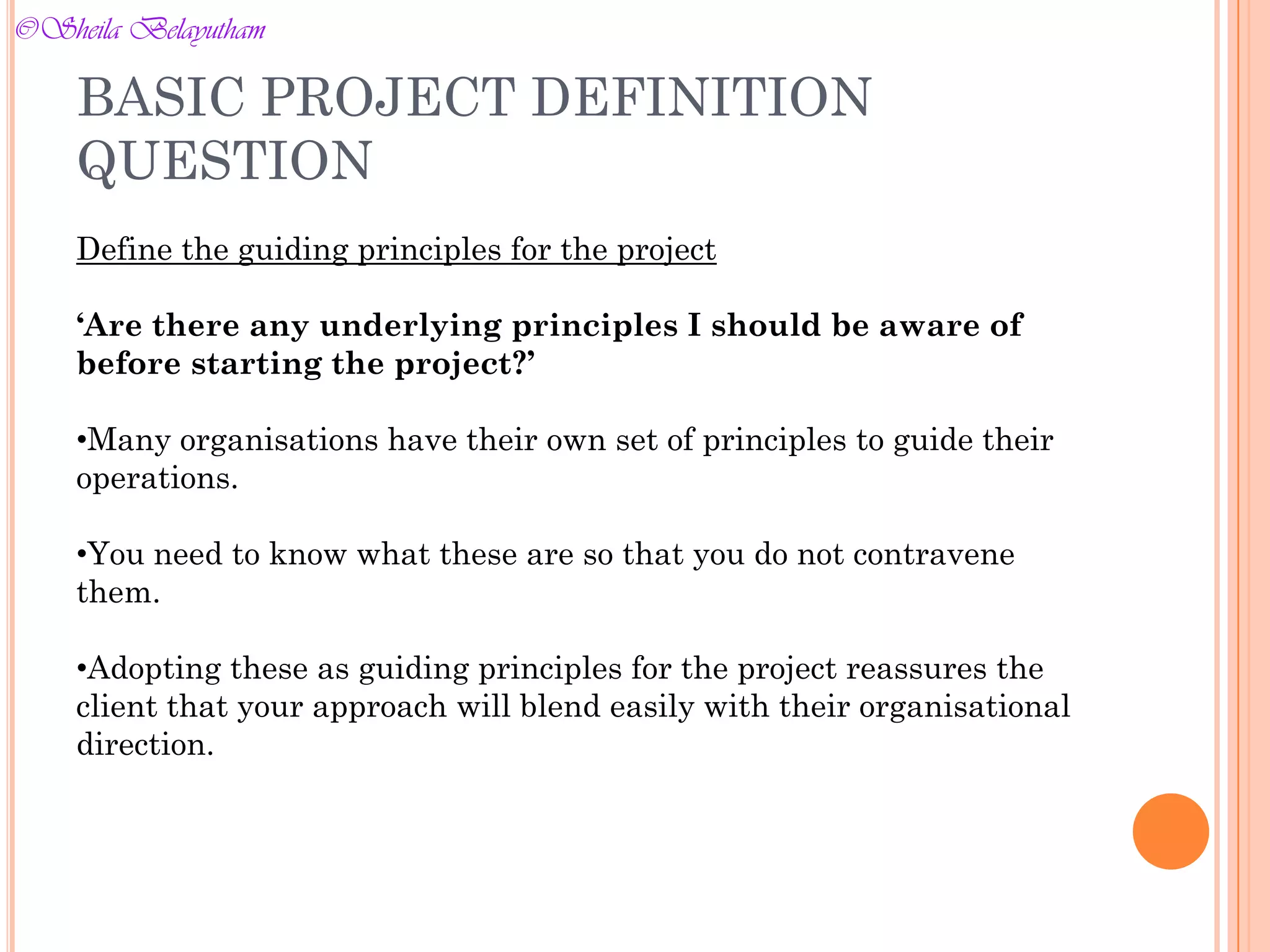 Define the guiding principles for the project
‘Are there any underlying principles I should be aware of
before starting the project?’
•Many organisations have their own set of principles to guide their
operations.
•You need to know what these are so that you do not contravene
them.
•Adopting these as guiding principles for the project reassures the
client that your approach will blend easily with their organisational
direction.
BASIC PROJECT DEFINITION
QUESTION
©Sheila Belayutham
©Sheila Belayutham
 