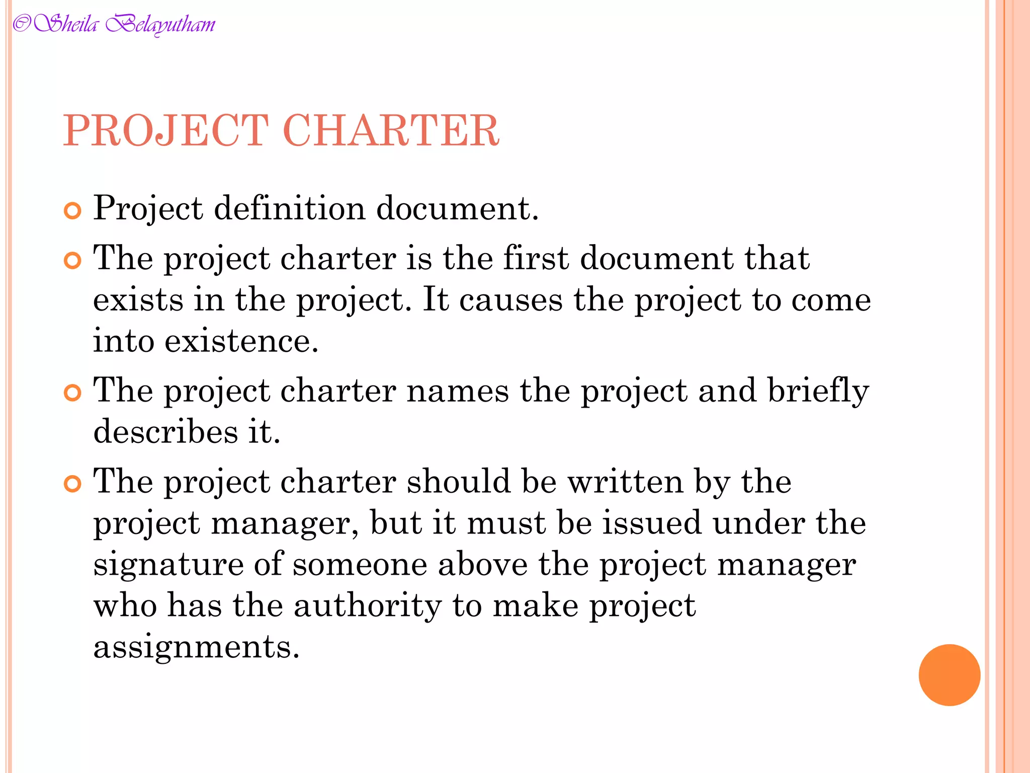PROJECT CHARTER
 Project definition document.
 The project charter is the first document that
exists in the project. It causes the project to come
into existence.
 The project charter names the project and briefly
describes it.
 The project charter should be written by the
project manager, but it must be issued under the
signature of someone above the project manager
who has the authority to make project
assignments.
©Sheila Belayutham
©Sheila Belayutham
 