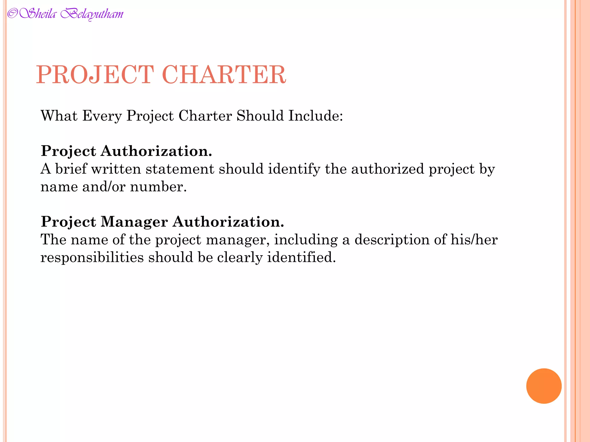 What Every Project Charter Should Include:
Project Authorization.
A brief written statement should identify the authorized project by
name and/or number.
Project Manager Authorization.
The name of the project manager, including a description of his/her
responsibilities should be clearly identified.
PROJECT CHARTER
©Sheila Belayutham
©Sheila Belayutham
 