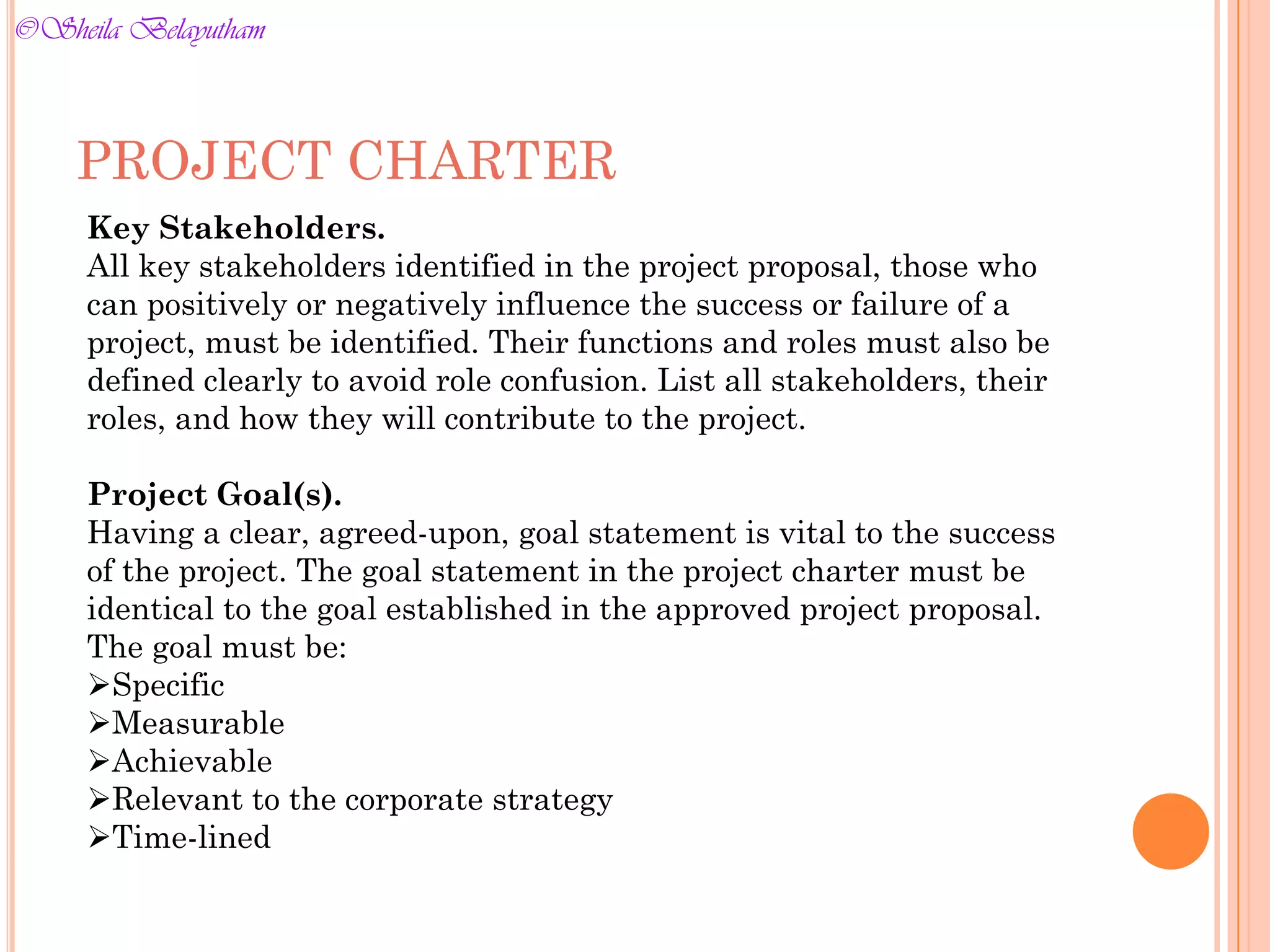 Key Stakeholders.
All key stakeholders identified in the project proposal, those who
can positively or negatively influence the success or failure of a
project, must be identified. Their functions and roles must also be
defined clearly to avoid role confusion. List all stakeholders, their
roles, and how they will contribute to the project.
Project Goal(s).
Having a clear, agreed-upon, goal statement is vital to the success
of the project. The goal statement in the project charter must be
identical to the goal established in the approved project proposal.
The goal must be:
Specific
Measurable
Achievable
Relevant to the corporate strategy
Time-lined
PROJECT CHARTER
©Sheila Belayutham
©Sheila Belayutham
 