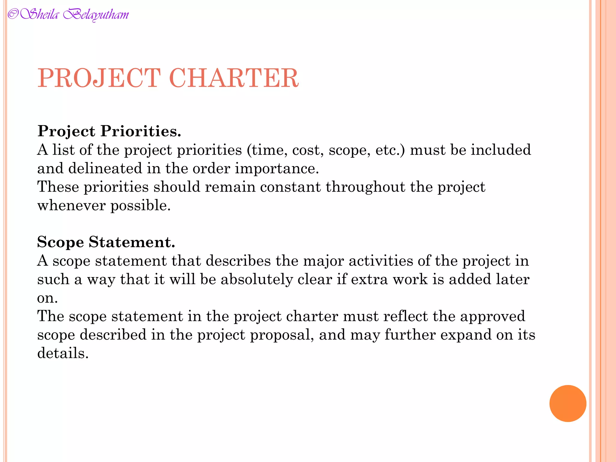 PROJECT CHARTER
Project Priorities.
A list of the project priorities (time, cost, scope, etc.) must be included
and delineated in the order importance.
These priorities should remain constant throughout the project
whenever possible.
Scope Statement.
A scope statement that describes the major activities of the project in
such a way that it will be absolutely clear if extra work is added later
on.
The scope statement in the project charter must reflect the approved
scope described in the project proposal, and may further expand on its
details.
©Sheila Belayutham
©Sheila Belayutham
 