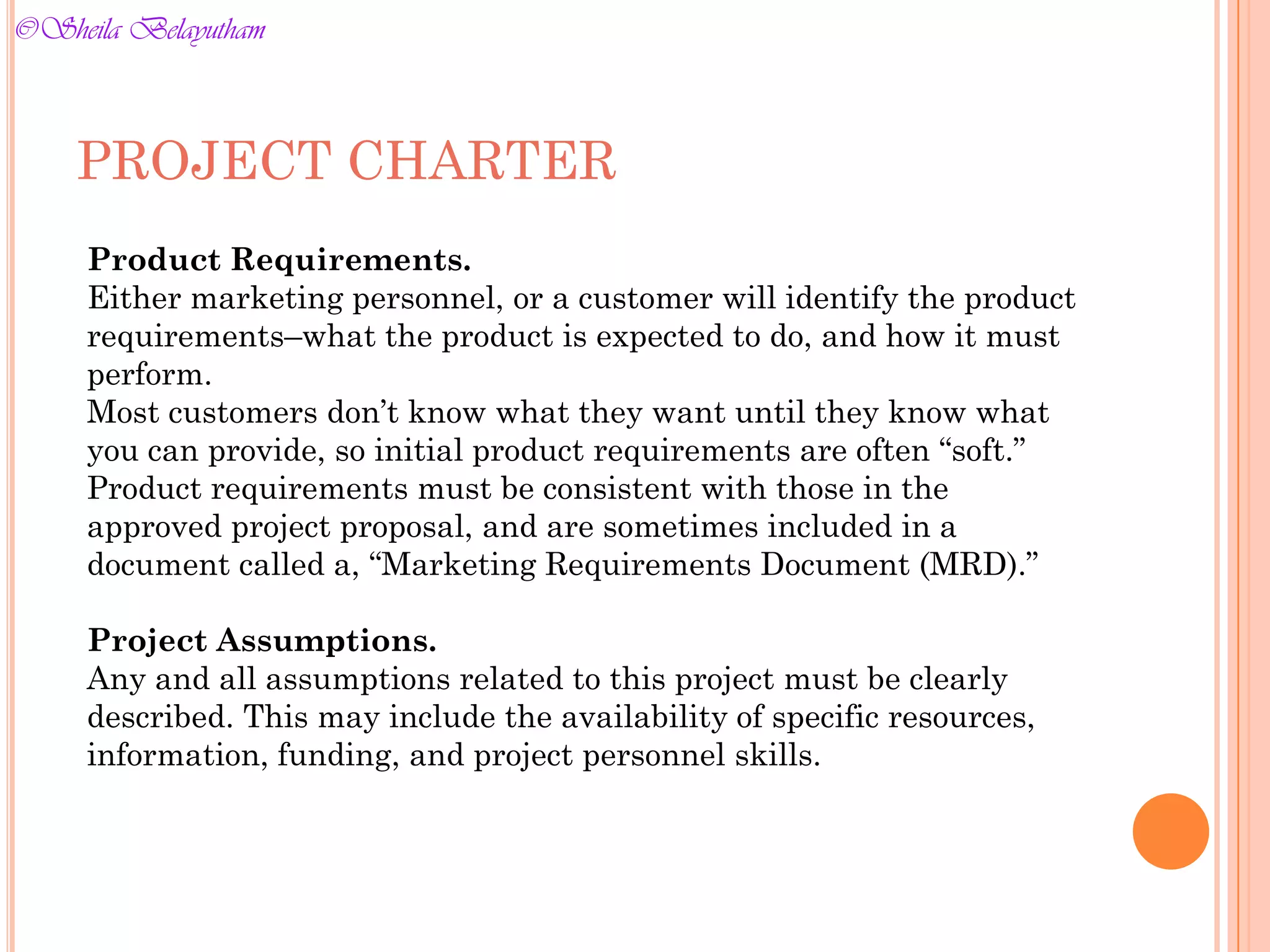 Product Requirements.
Either marketing personnel, or a customer will identify the product
requirements–what the product is expected to do, and how it must
perform.
Most customers don’t know what they want until they know what
you can provide, so initial product requirements are often “soft.”
Product requirements must be consistent with those in the
approved project proposal, and are sometimes included in a
document called a, “Marketing Requirements Document (MRD).”
Project Assumptions.
Any and all assumptions related to this project must be clearly
described. This may include the availability of specific resources,
information, funding, and project personnel skills.
PROJECT CHARTER
©Sheila Belayutham
©Sheila Belayutham
 