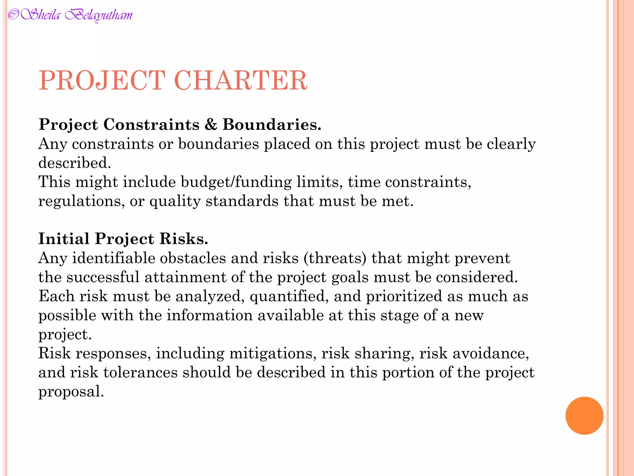 PROJECT CHARTER
Project Constraints & Boundaries.
Any constraints or boundaries placed on this project must be clearly
described.
This might include budget/funding limits, time constraints,
regulations, or quality standards that must be met.
Initial Project Risks.
Any identifiable obstacles and risks (threats) that might prevent
the successful attainment of the project goals must be considered.
Each risk must be analyzed, quantified, and prioritized as much as
possible with the information available at this stage of a new
project.
Risk responses, including mitigations, risk sharing, risk avoidance,
and risk tolerances should be described in this portion of the project
proposal.
©Sheila Belayutham
©Sheila Belayutham
 