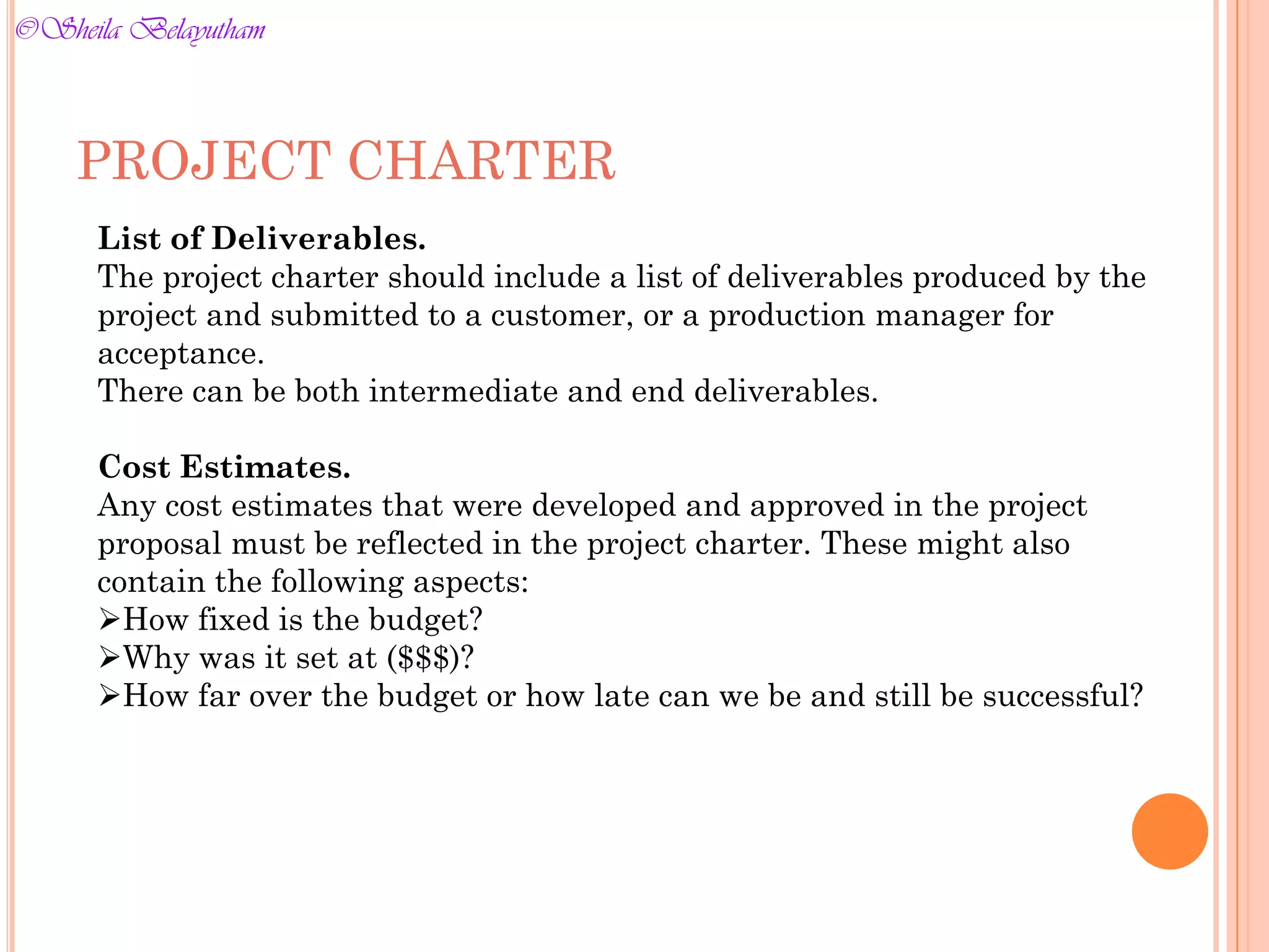 PROJECT CHARTER
List of Deliverables.
The project charter should include a list of deliverables produced by the
project and submitted to a customer, or a production manager for
acceptance.
There can be both intermediate and end deliverables.
Cost Estimates.
Any cost estimates that were developed and approved in the project
proposal must be reflected in the project charter. These might also
contain the following aspects:
How fixed is the budget?
Why was it set at ($$$)?
How far over the budget or how late can we be and still be successful?
©Sheila Belayutham
©Sheila Belayutham
 
