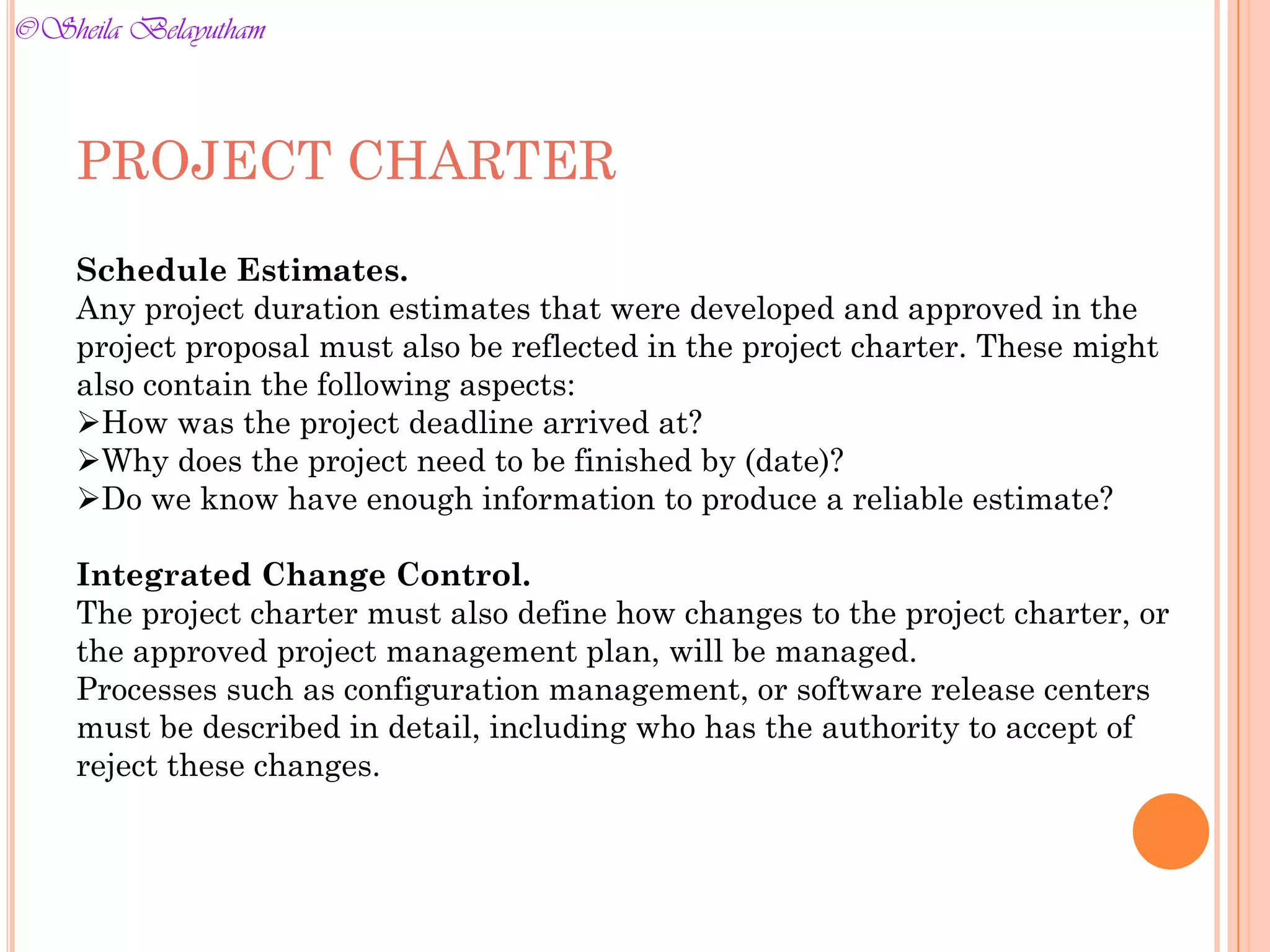 PROJECT CHARTER
Schedule Estimates.
Any project duration estimates that were developed and approved in the
project proposal must also be reflected in the project charter. These might
also contain the following aspects:
How was the project deadline arrived at?
Why does the project need to be finished by (date)?
Do we know have enough information to produce a reliable estimate?
Integrated Change Control.
The project charter must also define how changes to the project charter, or
the approved project management plan, will be managed.
Processes such as configuration management, or software release centers
must be described in detail, including who has the authority to accept of
reject these changes.
©Sheila Belayutham
©Sheila Belayutham
 