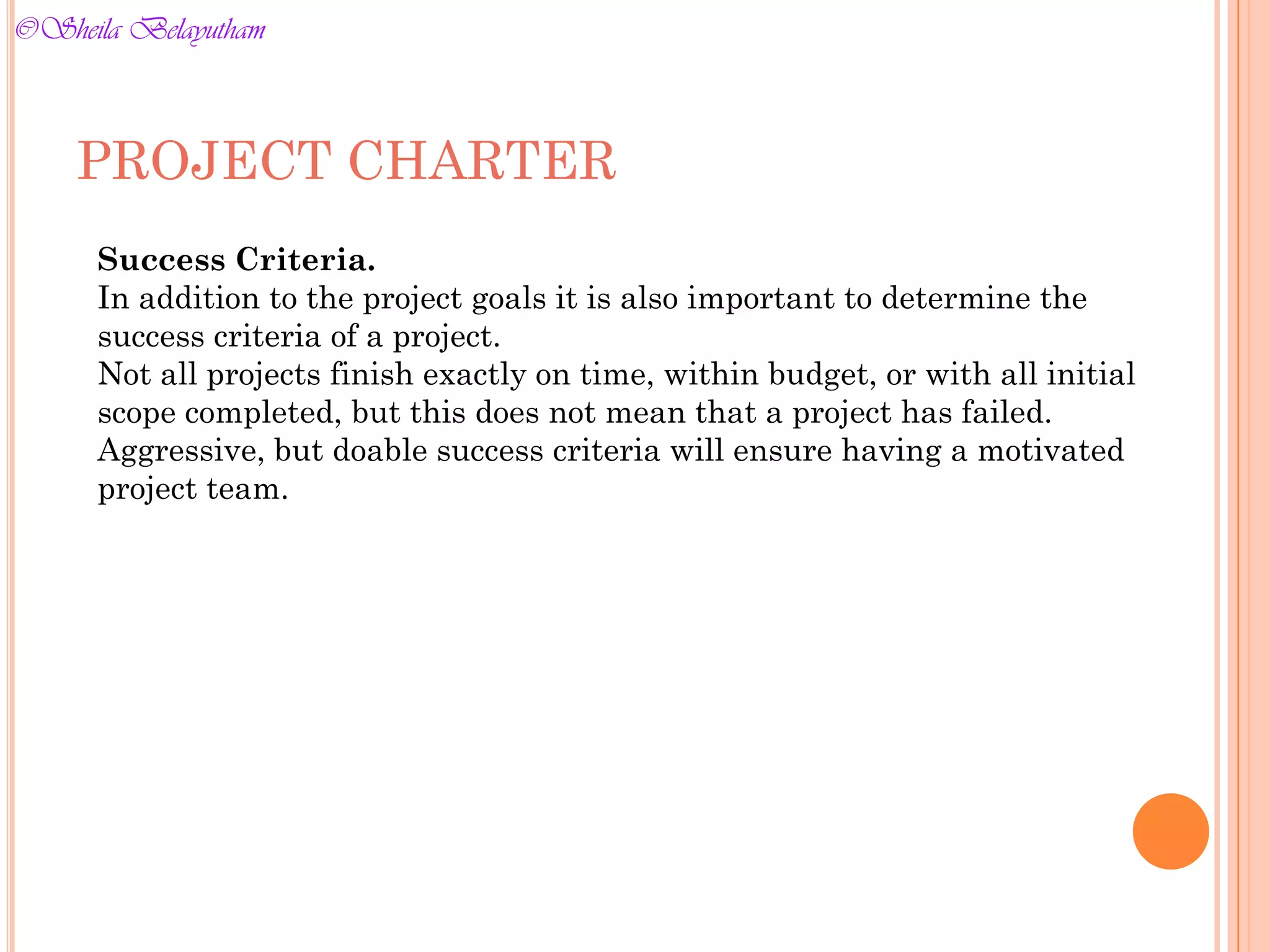 PROJECT CHARTER
Success Criteria.
In addition to the project goals it is also important to determine the
success criteria of a project.
Not all projects finish exactly on time, within budget, or with all initial
scope completed, but this does not mean that a project has failed.
Aggressive, but doable success criteria will ensure having a motivated
project team.
©Sheila Belayutham
©Sheila Belayutham
 